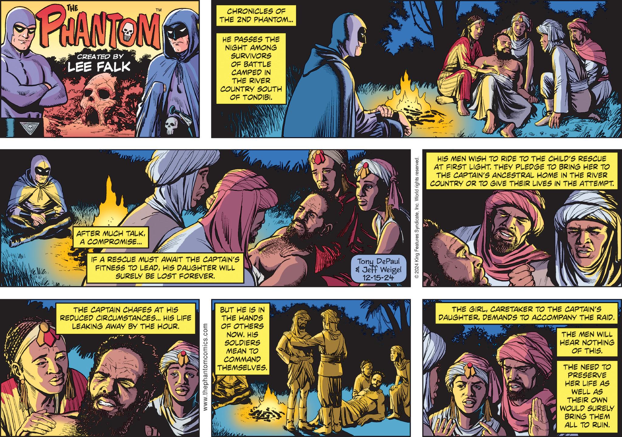 Fictional character OCR: TM PHANTOM CREATED BY LEE FALK AFTER MUCH TALKA COMPROMISE... IF A RESCUE MUST AWAIT THE CAPTAIN'S FITNESS TO LEADHIS DAUGHTER WILL SURELY BE LOST FOREVER. CHRONICLES OF THE 2ND PHANTOM... HE PASSES THE NIGHT AMONG SURVIVORS OF BATTLE CAMPED IN THE RIVER COUNTRY SOUTH OF TONDIBI. THE CAPTAIN CHAFES AT HIS REDUCED CIRCUMSTANCES... HIS LIFE LEAKING AWAY BY THE HOUR. www.thephantomcomics.com BUT HE IS IN THE HANDS OF OTHERS NOW. HIS SOLDIERS MEAN TO COMMAND THEMSELVES. Tony DePaul & Jeff Weigel 12-15-24 © 2024 King Features SyndicateInc. World rights reserved. HIS MEN WISH TO RIDE TO THE CHILD'S RESCUE AT FIRST LIGHT. THEY PLEDGE TO BRING HER TO THE CAPTAIN'S ANCESTRAL HOME IN THE RIVER COUNTRY OR TO GIVE THEIR LIVES IN THE ATTEMPT. THE GIRLCARETAKER TO THE CAPTAIN'S DAUGHTERDEMANDS TO ACCOMPANY THE RAID. THE MEN WILL HEAR NOTHING OF THIS. THE NEED TO PRESERVE HER LIFE AS WELL AS THEIR OWN WOULD SURELY BRING THEM ALL TO RUIN. TM PHANTOM CREATED BY LEE FALK AFTER MUCH TALKA COMPROMISE ... IF A RESCUE MUST AWAIT THE CAPTAIN'S FITNESS TO LEADHIS DAUGHTER WILL SURELY BE LOST FOREVER . CHRONICLES OF THE 2ND PHANTOM ... HE PASSES THE NIGHT AMONG SURVIVORS OF BATTLE CAMPED IN THE RIVER COUNTRY SOUTH OF TONDIBI . THE CAPTAIN CHAFES AT HIS REDUCED CIRCUMSTANCES ... HIS LIFE LEAKING AWAY BY THE HOUR . www.thephantomcomics.com BUT HE IS IN THE HANDS OF OTHERS NOW . HIS SOLDIERS MEAN TO COMMAND THEMSELVES . Tony DePaul & Jeff Weigel 12-15-24 © 2024 King Features SyndicateInc. World rights reserved . HIS MEN WISH TO RIDE TO THE CHILD'S RESCUE AT FIRST LIGHT . THEY PLEDGE TO BRING HER TO THE CAPTAIN'S ANCESTRAL HOME IN THE RIVER COUNTRY OR TO GIVE THEIR LIVES IN THE ATTEMPT . THE GIRLCARETAKER TO THE CAPTAIN'S DAUGHTERDEMANDS TO ACCOMPANY THE RAID . THE MEN WILL HEAR NOTHING OF THIS . THE NEED TO PRESERVE HER LIFE AS WELL AS THEIR OWN WOULD SURELY BRING THEM ALL TO RUIN .