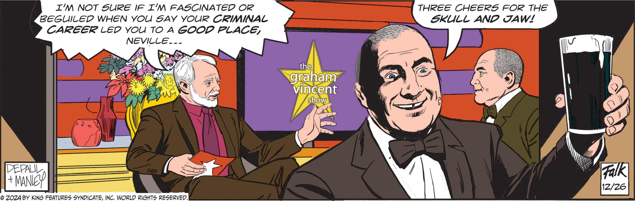 Animated cartoon OCR: I'M NOT SURE IF I'M FASCINATED OR BEGUILED WHEN YOU SAY YOUR CRIMINAL CAREER LED YOU TO A GOOD PLACENEVILLE... ? DEPALL +MANLEY 000 © 2024 BY KING FEATURES SYNDICATEINC. WORLD RIGHTS RESERVED. the quahan vincent show THREE CHEERS FOR THE SKULL AND JAW! Falk 12/26 I'M NOT SURE IF I'M FASCINATED OR BEGUILED WHEN YOU SAY YOUR CRIMINAL CAREER LED YOU TO A GOOD PLACENEVILLE ... ? DEPALL + MANLEY 000 © 2024 BY KING FEATURES SYNDICATEINC . WORLD RIGHTS RESERVED . the quahan vincent show THREE CHEERS FOR THE SKULL AND JAW ! Falk 12/26