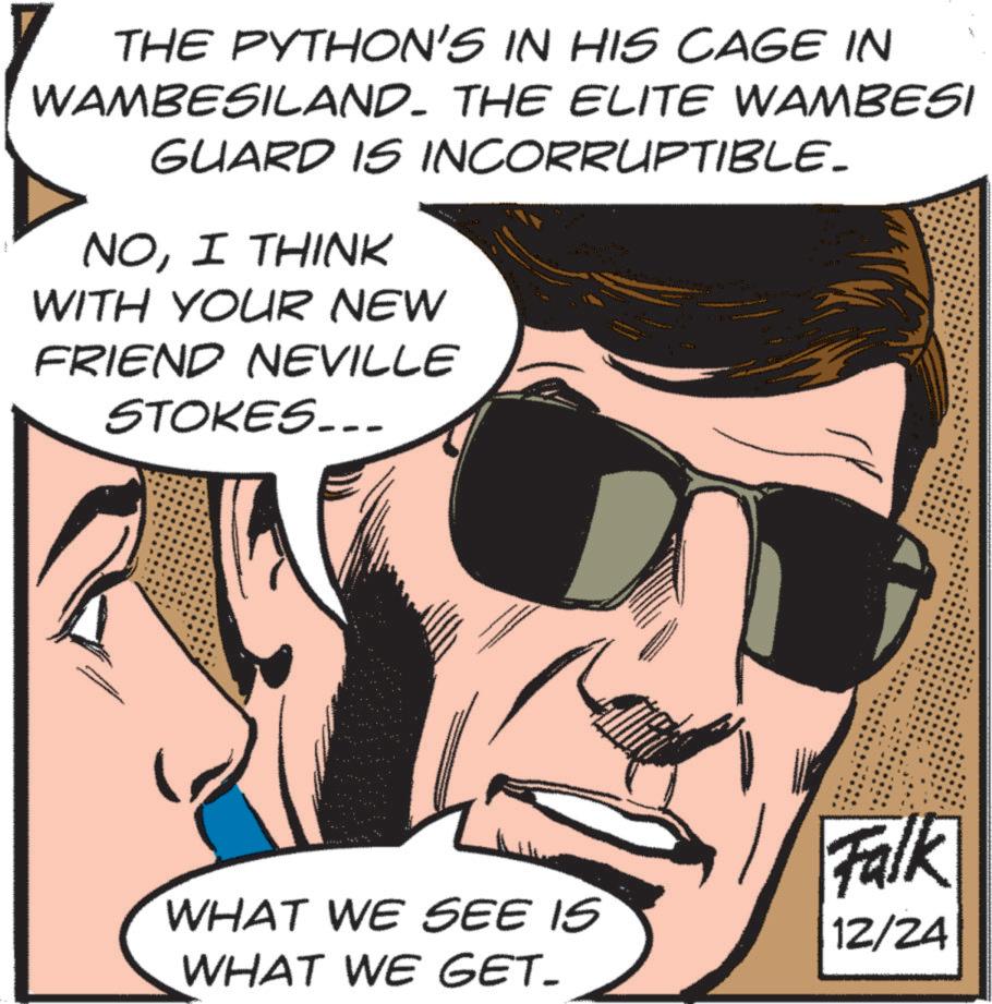Publication OCR: THE PYTHON'S IN HIS CAGE IN WAMBESILAND. THE ELITE WAMBESI GUARD IS INCORRUPTIBLE_ NOI THINK WITH YOUR NEW FRIEND NEVILLE STOKES.. 3009 10 32 B WHAT WE SEE IS WHAT WE GET- Falk 12/24 THE PYTHON'S IN HIS CAGE IN WAMBESILAND . THE ELITE WAMBESI GUARD IS INCORRUPTIBLE_ NOI THINK WITH YOUR NEW FRIEND NEVILLE STOKES .. 3009 10 32 B WHAT WE SEE IS WHAT WE GET- Falk 12/24