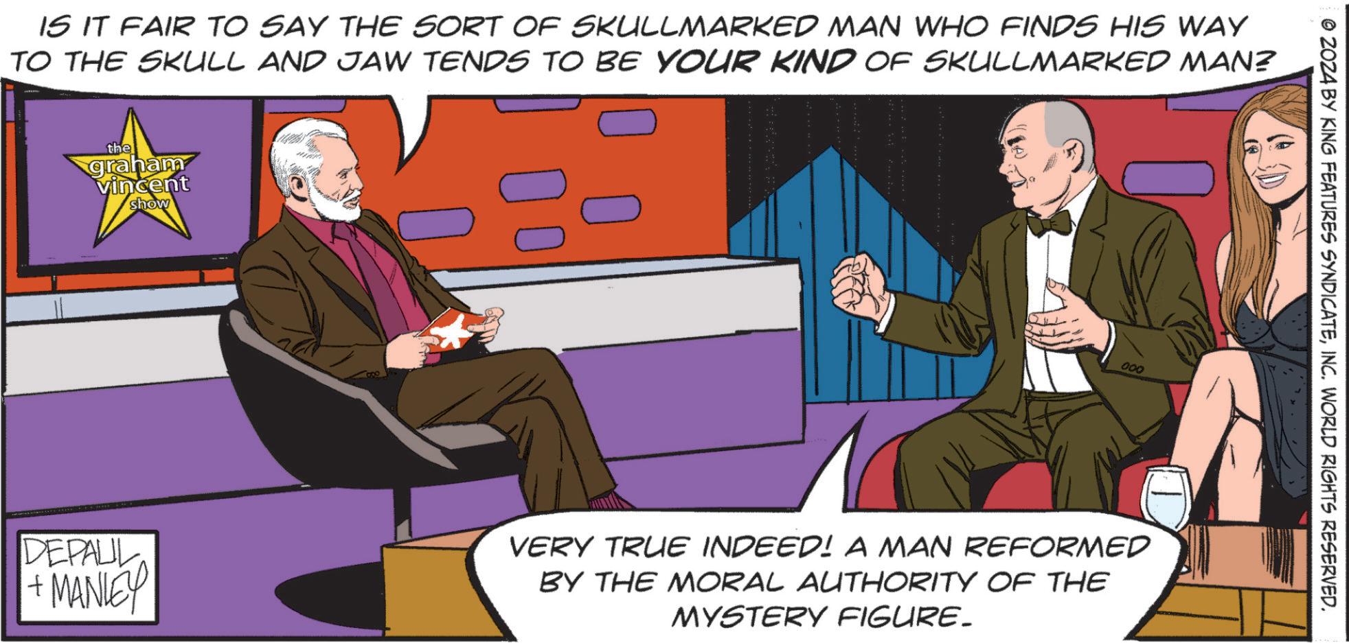 Animated cartoon OCR: IS IT FAIR TO SAY THE SORT OF SKULLMARKED MAN WHO FINDS HIS WAY TO THE SKULL AND JAW TENDS TO BE YOUR KIND OF SKULLMARKED MAN? the graham vincent show 000 DEPALL + MANLEY VERY TRUE INDEED! A MAN REFORMED BY THE MORAL AUTHORITY OF THE MYSTERY FIGURE._ ZOZA BY KING FEATURES SYNDICATEINC. WORLD RIGHTS RESERVED. IS IT FAIR TO SAY THE SORT OF SKULLMARKED MAN WHO FINDS HIS WAY TO THE SKULL AND JAW TENDS TO BE YOUR KIND OF SKULLMARKED MAN ? the graham vincent show 000 DEPALL + MANLEY VERY TRUE INDEED ! A MAN REFORMED BY THE MORAL AUTHORITY OF THE MYSTERY FIGURE._ ZOZA BY KING FEATURES SYNDICATEINC . WORLD RIGHTS RESERVED .