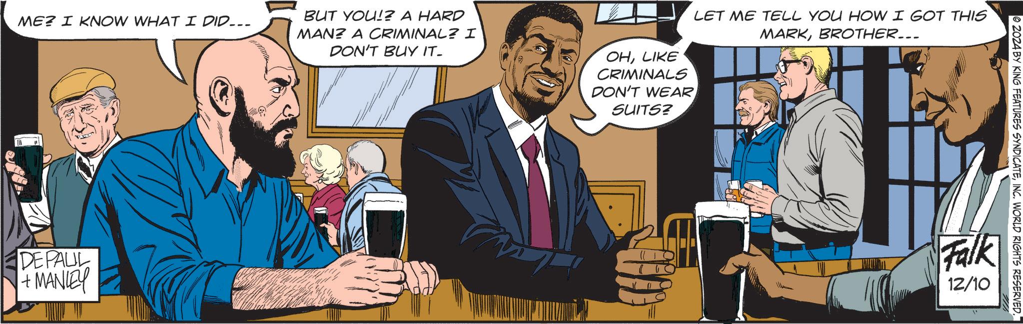 Font OCR: ME? I KNOW WHAT I DID... BUT YOU!? A HARD MAN? A CRIMINAL? I DON'T BUY IT. OHLIKE CRIMINALS DON'T WEAR SUITS? LET ME TELL YOU HOW I GOT THIS MARKBROTHER... DEFAUL +MANLEY © 2024 BY KING FEATURES SYNDICATEINC. WORLD RIGHTS RESERVED. Falk 12/10 ME ? I KNOW WHAT I DID ... BUT YOU !? A HARD MAN ? A CRIMINAL ? I DON'T BUY IT . OHLIKE CRIMINALS DON'T WEAR SUITS ? LET ME TELL YOU HOW I GOT THIS MARKBROTHER ... DEFAUL + MANLEY © 2024 BY KING FEATURES SYNDICATEINC . WORLD RIGHTS RESERVED . Falk 12/10