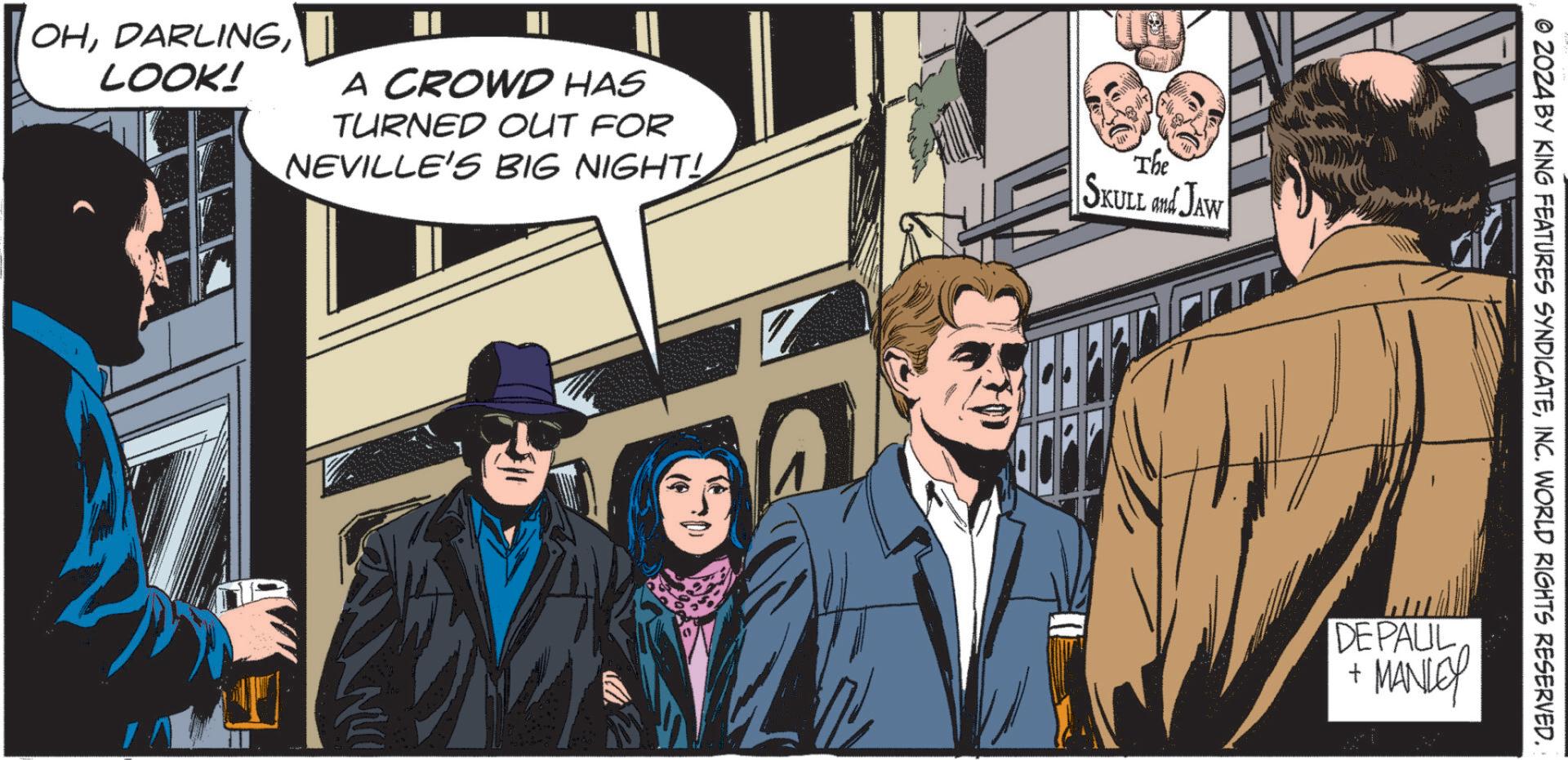 Comic book OCR: OHLOOK! A CROWD HAS TURNED OUT FOR NEVILLE'S BIG NIGHT! The SKULL and JAW © 2024 BY KING FEATURES SYNDICATEINC. WORLD RIGHTS RESERVED.: DEPAUL+ MANLEY OHLOOK ! A CROWD HAS TURNED OUT FOR NEVILLE'S BIG NIGHT ! The SKULL and JAW © 2024 BY KING FEATURES SYNDICATEINC . WORLD RIGHTS RESERVED .: DEPAUL+ MANLEY
