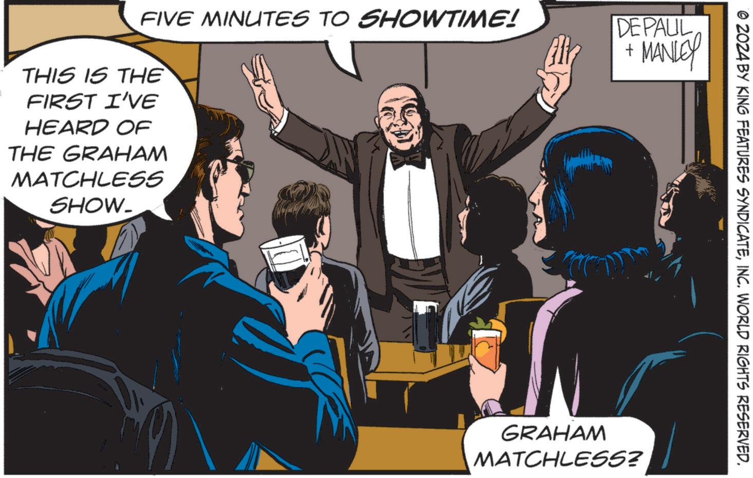 Art OCR: FIVE MINUTES TO SHOWTIME! THIS IS THE FIRST I'VE HEARD OF THE GRAHAM MATCHLESS SHOW_ DEPAUL + MANLEY © 2024 BY KING FEATURES SYNDICATEINC. WORLD RIGHTS RESERVED. GRAHAM MATCHLESS? FIVE MINUTES TO SHOWTIME ! THIS IS THE FIRST I'VE HEARD OF THE GRAHAM MATCHLESS SHOW_ DEPAUL + MANLEY © 2024 BY KING FEATURES SYNDICATEINC . WORLD RIGHTS RESERVED . GRAHAM MATCHLESS ?