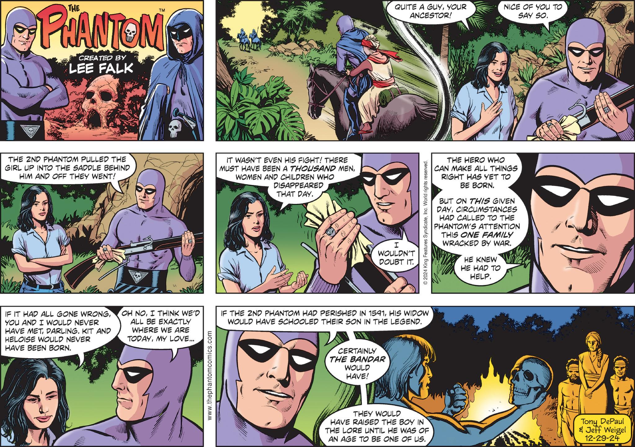 Robin OCR: PHANTOM CREATED BY LEE FALK TM QUITE A GUYYOUR ANCESTOR! NICE OF YOU TO SAY SO. THE 2ND PHANTOM PULLED THE GIRL UP INTO THE SADDLE BEHIND HIM AND OFF THEY WENT! IT WASN'T EVEN HIS FIGHT! THERE MUST HAVE BEEN A THOUSAND MENWOMEN AND CHILDREN WHO DISAPPEARED THAT DAY. I WOULDN'T DOUBT IT. IF IT HAD ALL GONE WRONGYOU AND I WOULD NEVER HAVE METDARLING. KIT AND HELOISE WOULD NEVER HAVE BEEN BORN. OH NOI THINK WE'D ALL BE EXACTLY WHERE WE ARE TODAYMY LOVE... IF THE 2ND PHANTOM HAD PERISHED IN 1591HIS WIDOW WOULD HAVE SCHOOLED THEIR SON IN THE LEGEND. www.thephantomcomics.com CERTAINLY THE BANDAR WOULD HAVE! © 2024 King Features SyndicateInc. World rights reserved. THE HERO WHO CAN MAKE ALL THINGS RIGHT HAS YET TO BE BORN. BUT ON THIS GIVEN DAYCIRCUMSTANCES HAD CALLED TO THE PHANTOM'S ATTENTION THIS ONE FAMILY WRACKED BY WAR. HE KNEW HE HAD TO HELP. THEY WOULD HAVE RAISED THE BOY IN THE LORE UNTIL HE WAS OF AN AGE TO BE ONE OF US. Tony DePaul & Jeff Weigel 12-29-24 PHANTOM CREATED BY LEE FALK TM QUITE A GUYYOUR ANCESTOR ! NICE OF YOU TO SAY SO . THE 2ND PHANTOM PULLED THE GIRL UP INTO THE SADDLE BEHIND HIM AND OFF THEY WENT ! IT WASN'T EVEN HIS FIGHT ! THERE MUST HAVE BEEN A THOUSAND MENWOMEN AND CHILDREN WHO DISAPPEARED THAT DAY . I WOULDN'T DOUBT IT . IF IT HAD ALL GONE WRONGYOU AND I WOULD NEVER HAVE METDARLING . KIT AND HELOISE WOULD NEVER HAVE BEEN BORN . OH NOI THINK WE'D ALL BE EXACTLY WHERE WE ARE TODAYMY LOVE ... IF THE 2ND PHANTOM HAD PERISHED IN 1591HIS WIDOW WOULD HAVE SCHOOLED THEIR SON IN THE LEGEND . www.thephantomcomics.com CERTAINLY THE BANDAR WOULD HAVE ! © 2024 King Features SyndicateInc. World rights reserved . THE HERO WHO CAN MAKE ALL THINGS RIGHT HAS YET TO BE BORN . BUT ON THIS GIVEN DAYCIRCUMSTANCES HAD CALLED TO THE PHANTOM'S ATTENTION THIS ONE FAMILY WRACKED BY WAR . HE KNEW HE HAD TO HELP . THEY WOULD HAVE RAISED THE BOY IN THE LORE UNTIL HE WAS OF AN AGE TO BE ONE OF US . Tony DePaul & Jeff Weigel 12-29-24