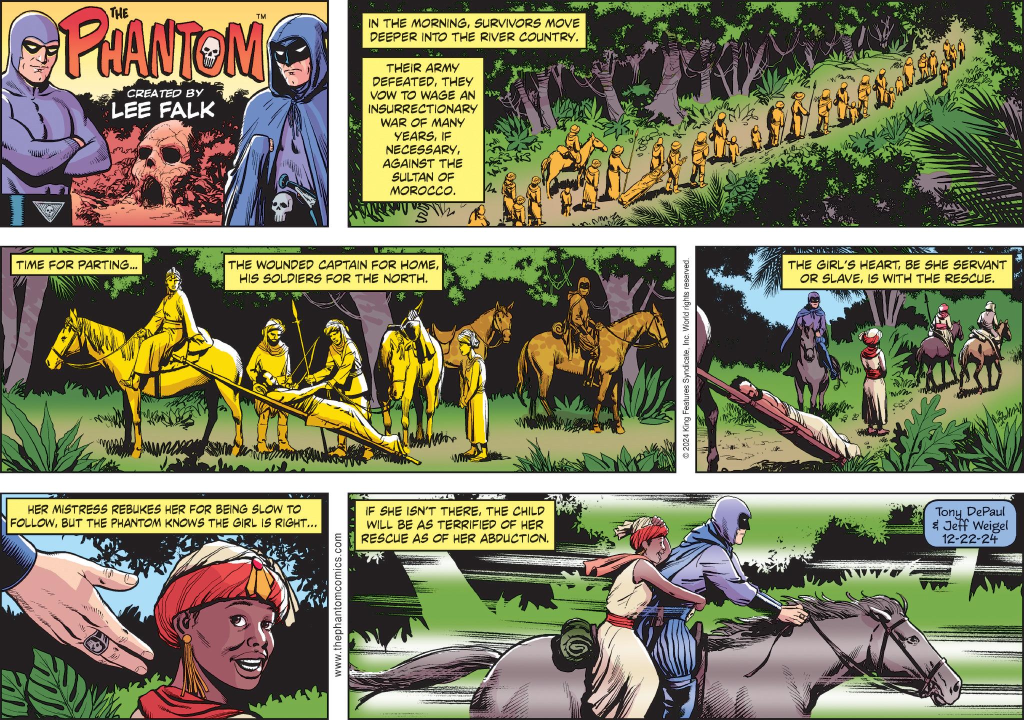 Plant OCR: TM PHANTOM CREATED BY LEE FALK IN THE MORNINGSURVIVORS MOVE DEEPER INTO THE RIVER COUNTRY. THEIR ARMY DEFEATEDTHEY VOW TO WAGE AN INSURRECTIONARY WAR OF MANY YEARSIF NECESSARYAGAINST THE SULTAN OF MOROCCO. TIME FOR PARTING... THE WOUNDED CAPTAIN FOR HOMEHIS SOLDIERS FOR THE NORTH. HER MISTRESS REBUKES HER FOR BEING SLOW TO FOLLOWBUT THE PHANTOM KNOWS THE GIRL IS RIGHT... IF SHE ISN'T THERETHE CHILD WILL BE AS TERRIFIED OF HER RESCUE AS OF HER ABDUCTION. www.thephantomcomics.com ©2024 King Features SyndicateInc. World rights reserved. THE GIRL'S HEARTBE SHE SERVANT OR SLAVEIS WITH THE RESCUE. www Tony DePaul & Jeff Weigel 12-22-24 TM PHANTOM CREATED BY LEE FALK IN THE MORNINGSURVIVORS MOVE DEEPER INTO THE RIVER COUNTRY . THEIR ARMY DEFEATEDTHEY VOW TO WAGE AN INSURRECTIONARY WAR OF MANY YEARSIF NECESSARYAGAINST THE SULTAN OF MOROCCO . TIME FOR PARTING ... THE WOUNDED CAPTAIN FOR HOMEHIS SOLDIERS FOR THE NORTH . HER MISTRESS REBUKES HER FOR BEING SLOW TO FOLLOWBUT THE PHANTOM KNOWS THE GIRL IS RIGHT ... IF SHE ISN'T THERETHE CHILD WILL BE AS TERRIFIED OF HER RESCUE AS OF HER ABDUCTION . www.thephantomcomics.com © 2024 King Features SyndicateInc. World rights reserved . THE GIRL'S HEARTBE SHE SERVANT OR SLAVEIS WITH THE RESCUE . www Tony DePaul & Jeff Weigel 12-22-24