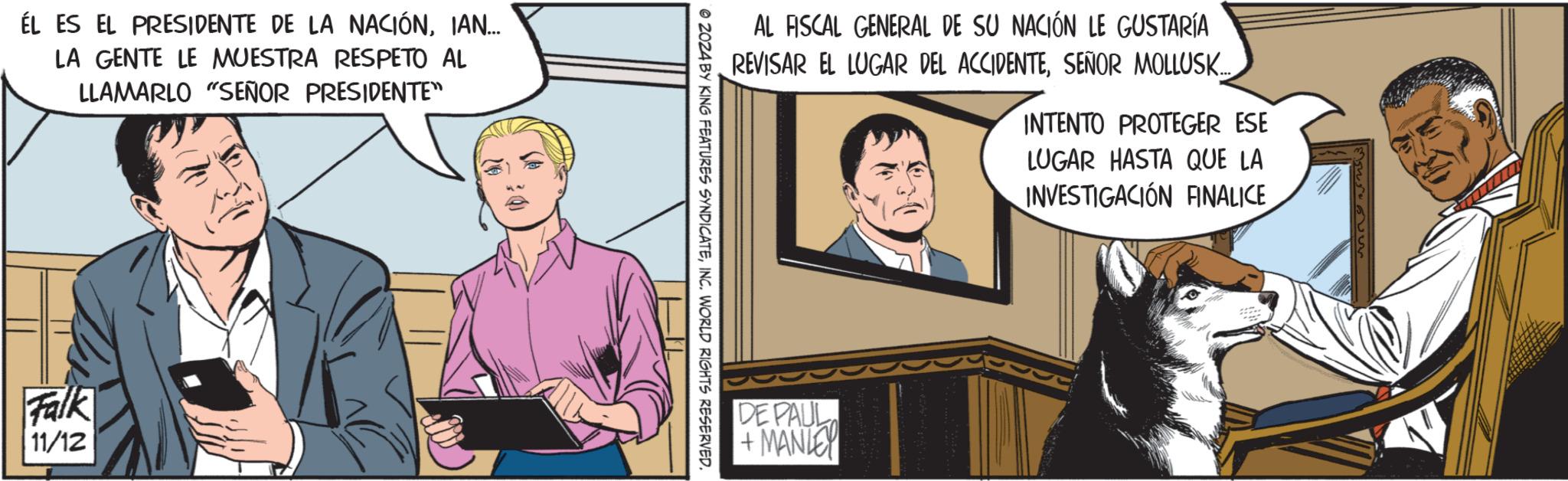 Conversation OCR: EL ES EL PRESIDENTE DE LA NACIÓNIAN... LA GENTE LE MUESTRA RESPETO AL LLAMARLO "SEÑOR PRESIDENTE" Falk 11/12 30 AL FISCAL GENERAL DE SU NACIÓN LE GUSTARÍA REVISAR EL LUGAR DEL ACCIDENTESEÑOR MOLLUSK.... INTENTO PROTEGER ESE LUGAR HASTA QUE LA INVESTIGACIÓN FINALICE © 2024 BY KING FEATURES SYNDICATEINC. WORLD RIGHTS RESERVED. DEPAUL +MANLEY EL ES EL PRESIDENTE DE LA NACIÓNIAN ... LA GENTE LE MUESTRA RESPETO AL LLAMARLO " SEÑOR PRESIDENTE " Falk 11/12 30 AL FISCAL GENERAL DE SU NACIÓN LE GUSTARÍA REVISAR EL LUGAR DEL ACCIDENTESEÑOR MOLLUSK .... INTENTO PROTEGER ESE LUGAR HASTA QUE LA INVESTIGACIÓN FINALICE © 2024 BY KING FEATURES SYNDICATEINC . WORLD RIGHTS RESERVED . DEPAUL + MANLEY