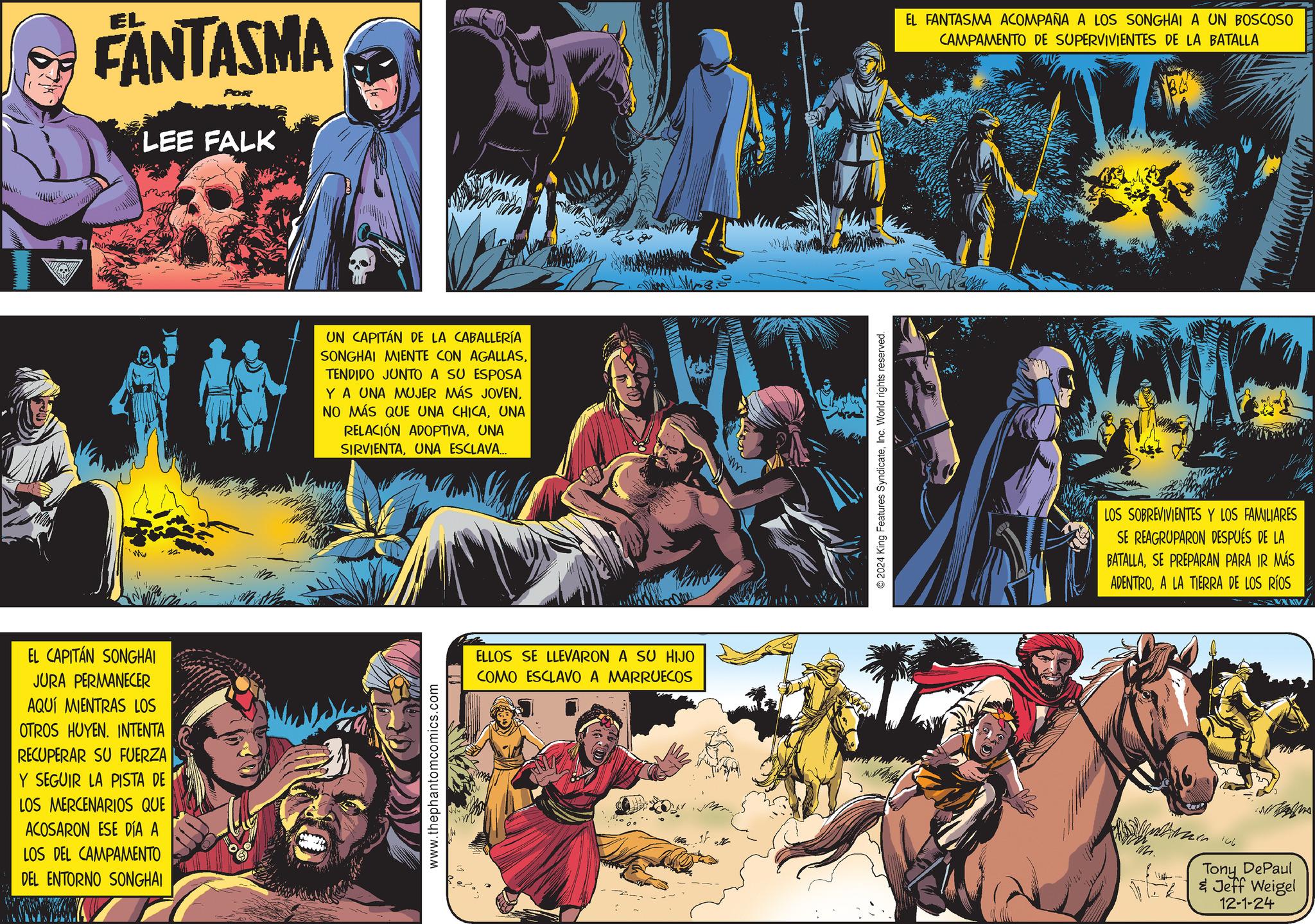 Comics OCR: FANTASMA LEE FALK Mw EL CAPITÁN SONGHAI JURA PERMANECER AQUÍ MIENTRAS LOS OTROS HUYEN. INTENTA RECUPERAR SU FUERZA Y SEGUIR LA PISTA DE LOS MERCENARIOS QUE ACOSARON ESE DÍA A LOS DEL CAMPAMENTO DEL ENTORNO SONGHAI UN CAPITÁN DE LA CABALLERÍA SONGHAI MIENTE CON AGALLASTENDIDO JUNTO A SU ESPOSA Y A UNA MUJER MÁS JOVENUNA RELACIÓN ADOPTIVAUNA SIRVIENTAUNA ESCLAVA... www.thephantomcomics.com ELLOS SE LLEVARON A SU HIJO COMO ESCLAVO A MARRUECOS wm 2024 King Features SyndicateInc. World rights reserved. EL FANTASMA ACOMPAÑA A LOS SONGHAI A UN BOSCOSO CAMPAMENTO DE SUPERVIVIENTES DE LA BATALLA LOS SOBREVIVIENTES Y LOS FAMILIARES SE REAGRUPARON DESPUÉS DE LA BATALLASE PREPARAN PARA IR MÁS ADENTROA LA TIERRA DE LOS RÍOS M. - 106 Tony DePaul Jeff Weigel 12-1-24 FANTASMA LEE FALK Mw EL CAPITÁN SONGHAI JURA PERMANECER AQUÍ MIENTRAS LOS OTROS HUYEN . INTENTA RECUPERAR SU FUERZA Y SEGUIR LA PISTA DE LOS MERCENARIOS QUE ACOSARON ESE DÍA A LOS DEL CAMPAMENTO DEL ENTORNO SONGHAI UN CAPITÁN DE LA CABALLERÍA SONGHAI MIENTE CON AGALLASTENDIDO JUNTO A SU ESPOSA Y A UNA MUJER MÁS JOVENNO MÁS QUE UNA CHICAUNA RELACIÓN ADOPTIVAUNA SIRVIENTAUNA ESCLAVA ... www.thephantomcomics.com ELLOS SE LLEVARON A SU HIJO COMO ESCLAVO A MARRUECOS wm 2024 King Features SyndicateInc. World rights reserved . EL FANTASMA ACOMPAÑA A LOS SONGHAI A UN BOSCOSO CAMPAMENTO DE SUPERVIVIENTES DE LA BATALLA LOS SOBREVIVIENTES Y LOS FAMILIARES SE REAGRUPARON DESPUÉS DE LA BATALLASE PREPARAN PARA IR MÁS ADENTROA LA TIERRA DE LOS RÍOS M. - 106 Tony DePaul Jeff Weigel 12-1-24