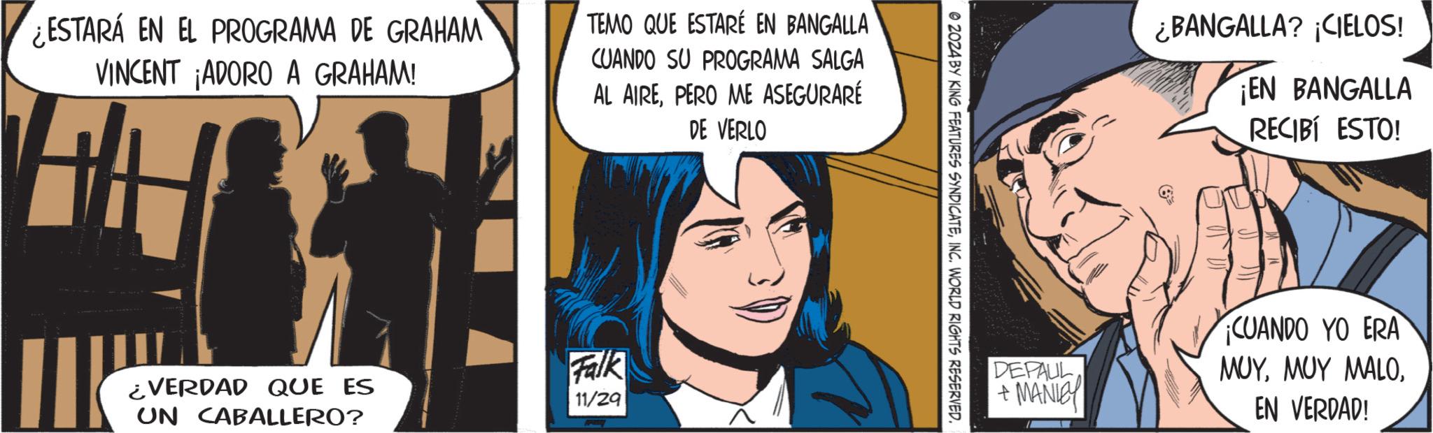 Art OCR: ¿ESTARÁ EN EL PROGRAMA DE GRAHAM VINCENT ¡ADORO A GRAHAM! TEMO QUE ESTARÉ EN BANGALLA CUANDO SU PROGRAMA SALGA AL AIREPERO ME ASEGURARÉ DE VERLO ¿VERDAD QUE ES UN CABALLERO? Falk 11/29 © 2024 BY KING FEATURES SYNDICATEINC. WORLD RIGHTS RESERVED. ¿BANGALLA? ¡CIELOS! ¡EN BANGALLA RECIBÍ ESTO! (6 DEPAUL + MANLEY CUANDO YO ERA ???EN VERDAD! ¿ ESTARÁ EN EL PROGRAMA DE GRAHAM VINCENT ¡ ADORO A GRAHAM ! TEMO QUE ESTARÉ EN BANGALLA CUANDO SU PROGRAMA SALGA AL AIREPERO ME ASEGURARÉ DE VERLO ¿ VERDAD QUE ES UN CABALLERO ? Falk 11/29 © 2024 BY KING FEATURES SYNDICATEINC . WORLD RIGHTS RESERVED . ¿ BANGALLA ? ¡ CIELOS ! ¡ EN BANGALLA RECIBÍ ESTO ! ( 6 DEPAUL + MANLEY CUANDO YO ERA ?????? MALOEN VERDAD !