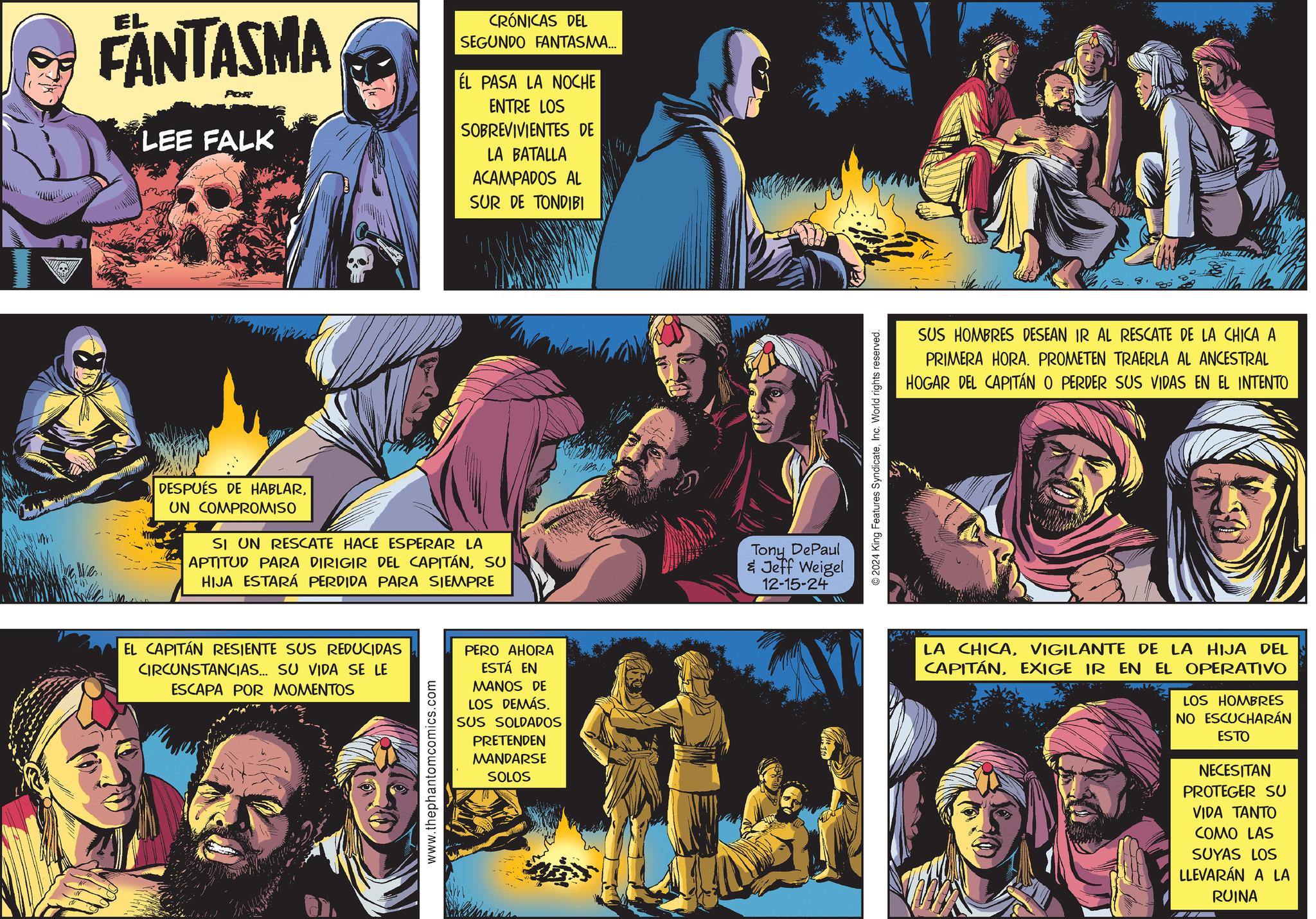 Fiction OCR: EL FANTASMA POR LEE FALK CRÓNICAS DEL SEGUNDO FANTASMA... EL PASA LA NOCHE ENTRE LOS SOBREVIVIENTES DE LA BATALLA ACAMPADOS AL SUR DE TONDIBI DESPUÉS DE HABLARUN COMPROMISO SI UN RESCATE HACE ESPERAR LA APTITUD PARA DIRIGIR DEL CAPITÁNSU HIJA ESTARÁ PERDIDA PARA SIEMPRE EL CAPITÁN RESIENTE SUS REDUCIDAS CIRCUNSTANCIAS... SU VIDA SE LE ESCAPA POR MOMENTOS www.thephantomcomics.com PERO AHORA ESTÁ EN MANOS DE LOS DEMÁS. SUS SOLDADOS PRETENDEN MANDARSE SOLOS Tony DePaul & Jeff Weigel 12-15-24 2024 King Features SyndicateInc. World rights reserved. SUS HOMBRES DESEAN IR AL RESCATE DE LA CHICA A PRIMERA HORA. PROMETEN TRAERLA AL ANCESTRAL HOGAR DEL CAPITÁN O PERDER SUS VIDAS EN EL INTENTO LA CHICAVIGILANTE DE LA HIJA DEL CAPITÁNEXIGE IR EN EL OPERATIVO LOS HOMBRES NO ESCUCHARÁN ESTO NECESITAN PROTEGER SU VIDA TANTO COMO LAS SUYAS LOS LLEVARÁN A LA RUINA EL FANTASMA POR LEE FALK CRÓNICAS DEL SEGUNDO FANTASMA ... EL PASA LA NOCHE ENTRE LOS SOBREVIVIENTES DE LA BATALLA ACAMPADOS AL SUR DE TONDIBI DESPUÉS DE HABLARUN COMPROMISO SI UN RESCATE HACE ESPERAR LA APTITUD PARA DIRIGIR DEL CAPITÁNSU HIJA ESTARÁ PERDIDA PARA SIEMPRE EL CAPITÁN RESIENTE SUS REDUCIDAS CIRCUNSTANCIAS ... SU VIDA SE LE ESCAPA POR MOMENTOS www.thephantomcomics.com PERO AHORA ESTÁ EN MANOS DE LOS DEMÁS . SUS SOLDADOS PRETENDEN MANDARSE SOLOS Tony DePaul & Jeff Weigel 12-15-24 2024 King Features SyndicateInc. World rights reserved . SUS HOMBRES DESEAN IR AL RESCATE DE LA CHICA A PRIMERA HORA . PROMETEN TRAERLA AL ANCESTRAL HOGAR DEL CAPITÁN O PERDER SUS VIDAS EN EL INTENTO LA CHICAVIGILANTE DE LA HIJA DEL CAPITÁNEXIGE IR EN EL OPERATIVO LOS HOMBRES NO ESCUCHARÁN ESTO NECESITAN PROTEGER SU VIDA TANTO COMO LAS SUYAS LOS LLEVARÁN A LA RUINA