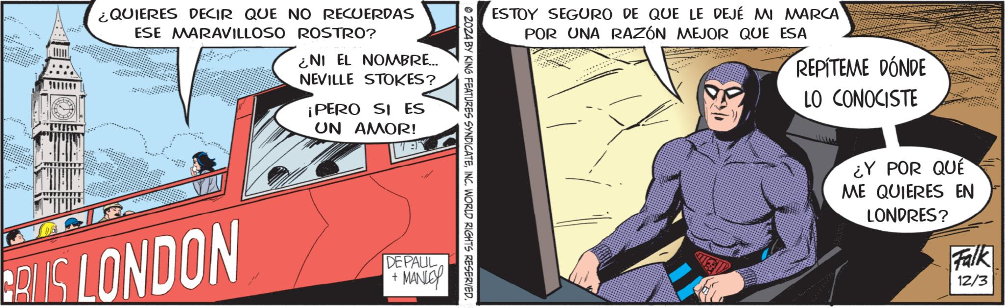 Hearing OCR: ?????? ¿QUIERES DECIR QUE NO RECUERDAS ESE MARAVILLOSO ROSTRO? ¿NI EL NOMBRE... NEVILLE STOKES? ¡PERO SI ES UN AMOR! ESTOY SEGURO DE QUE LE DEJÉ MI MARCA POR UNA RAZÓN MEJOR QUE ESA REPÍTEME DÓNDE LO CONOCISTE 2024 BY KING FEATURES SYNDICATEINC. WORLD RIGHTS RESERVED. RUS LONDON DEPAUL + MANLEY ¿Y POR QUE ME QUIERES EN LONDRES? Falk 12/3 ??? ??? ¿ QUIERES DECIR QUE NO RECUERDAS ESE MARAVILLOSO ROSTRO ? ¿ NI EL NOMBRE ... NEVILLE STOKES ? ¡ PERO SI ES UN AMOR ! ESTOY SEGURO DE QUE LE DEJÉ MI MARCA POR UNA RAZÓN MEJOR QUE ESA REPÍTEME DÓNDE LO CONOCISTE 2024 BY KING FEATURES SYNDICATEINC . WORLD RIGHTS RESERVED . RUS LONDON DEPAUL + MANLEY ¿ Y POR QUE ME QUIERES EN LONDRES ? Falk 12/3