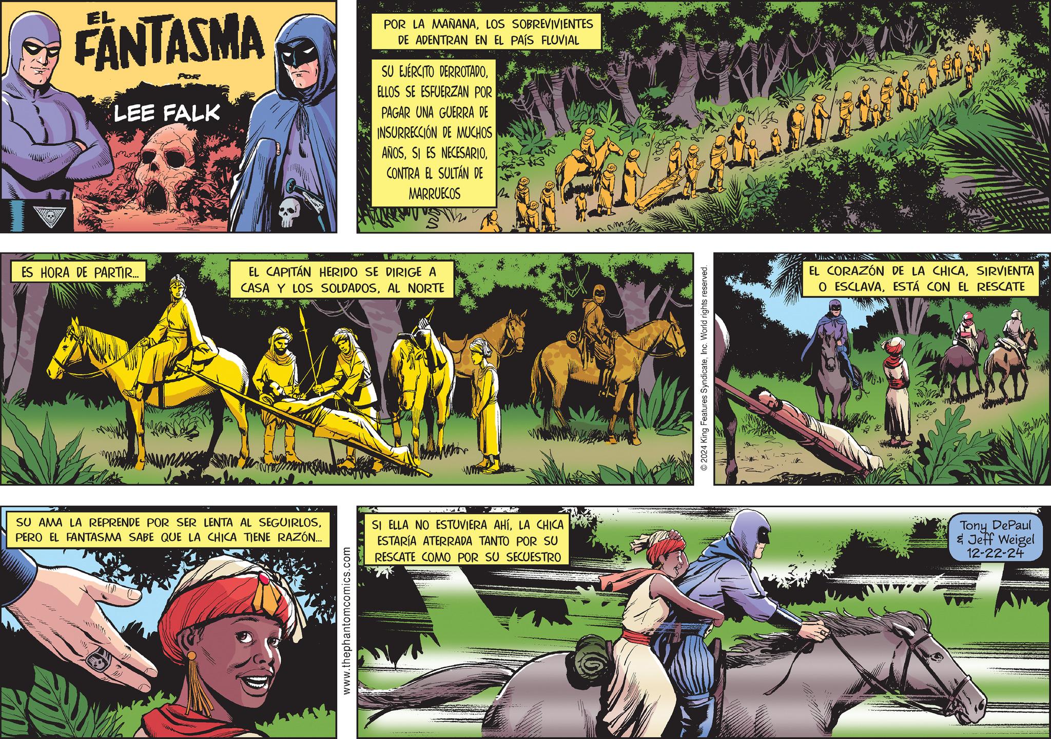 Animation OCR: EL FANTASMA POR LEE FALK POR LA MAÑANALOS SOBREVIVIENTES DE ADENTRAN EN EL PAÍS FLUVIAL SU EJÉRCITO DERROTADOELLOS SE ESFUERZAN POR PAGAR UNA GUERRA DE INSURRECCIÓN DE MUCHOS AÑOSCONTRA EL SULTAN DE MARRUECOS ES HORA DE PARTIR... EL CAPITÁN HERIDO SE DIRIGE A CASA Y LOS SOLDADOSAL NORTE SU AMA LA REPRENDE POR SER LENTA AL SEGUIRLOSPERO EL FANTASMA SABE QUE LA CHICA TIENE RAZÓN... SI ELLA NO ESTUVIERA AHÍLA CHICA ESTARÍA ATERRADA TANTO POR SU RESCATE COMO POR SU SECUESTRO www.thephantomcomics.com 2024 King Features SyndicateInc. World rights reserved. EL CORAZÓN DE LA CHICASIRVIENTA O ESCLAVAESTÁ CON EL RESCATE www Tony DePaul & Jeff Weigel 12-22-24 EL FANTASMA POR LEE FALK POR LA MAÑANALOS SOBREVIVIENTES DE ADENTRAN EN EL PAÍS FLUVIAL SU EJÉRCITO DERROTADOELLOS SE ESFUERZAN POR PAGAR UNA GUERRA DE INSURRECCIÓN DE MUCHOS AÑOSSI ES NECESARIOCONTRA EL SULTAN DE MARRUECOS ES HORA DE PARTIR ... EL CAPITÁN HERIDO SE DIRIGE A CASA Y LOS SOLDADOSAL NORTE SU AMA LA REPRENDE POR SER LENTA AL SEGUIRLOSPERO EL FANTASMA SABE QUE LA CHICA TIENE RAZÓN ... SI ELLA NO ESTUVIERA AHÍLA CHICA ESTARÍA ATERRADA TANTO POR SU RESCATE COMO POR SU SECUESTRO www.thephantomcomics.com 2024 King Features SyndicateInc. World rights reserved . EL CORAZÓN DE LA CHICASIRVIENTA O ESCLAVAESTÁ CON EL RESCATE www Tony DePaul & Jeff Weigel 12-22-24
