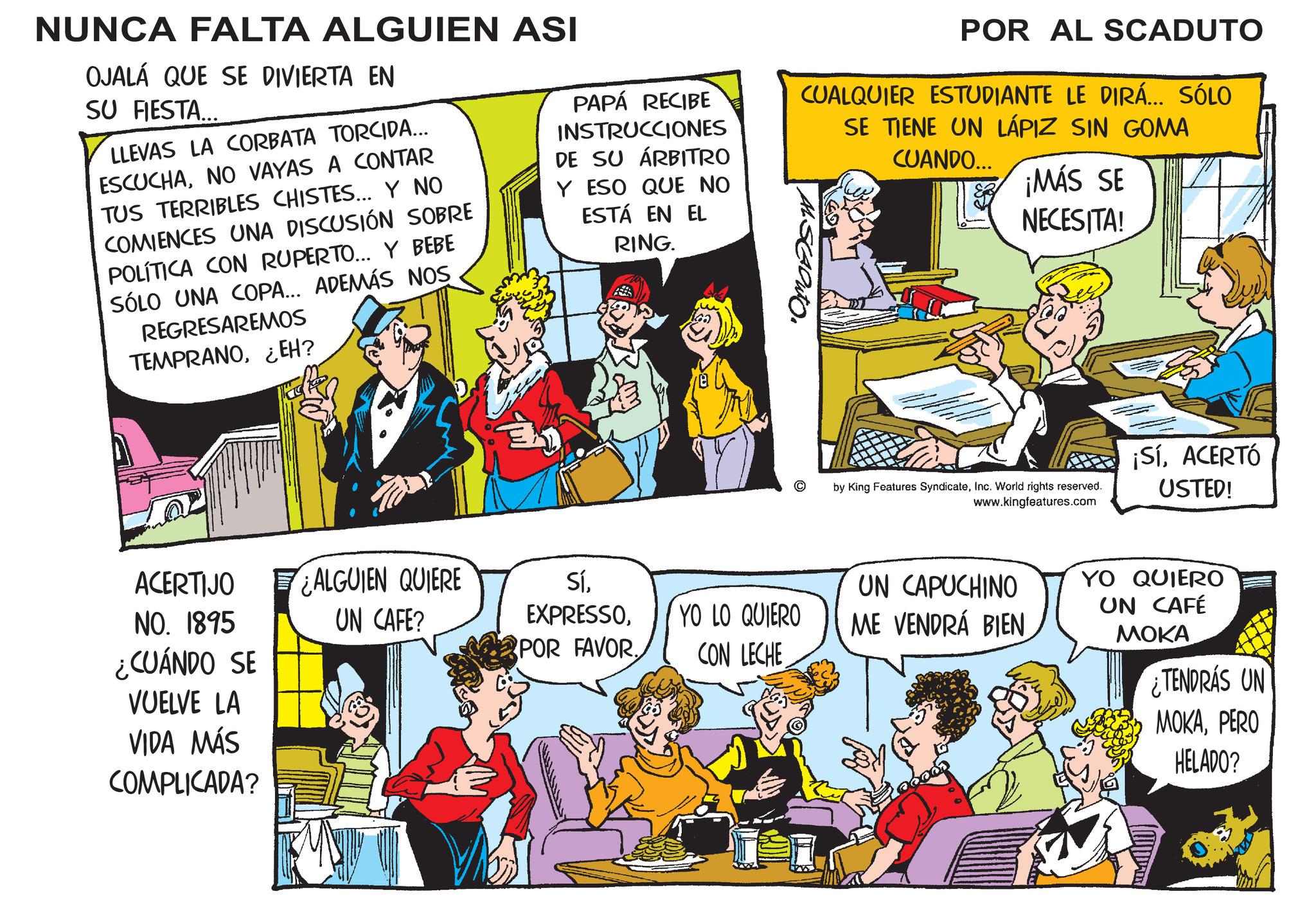 Parallel OCR: NUNCA FALTA ALGUIEN ASI OJALÁ QUE SE DIVIERTA EN SU FIESTA... LLEVAS LA CORBATA TORCIDA... ESCUCHANO VAYAS A CONTAR TUS TERRIBLES CHISTES... Y NO COMIENCES UNA DISCUSIÓN SOBRE POLÍTICA CON RUPERTO... Y BEBE SÓLO UNA COPA... ADEMÁS NOS REGRESAREMOS TEMPRANOEH? PAPÁ RECIBE INSTRUCCIONES DE SU ÁRBITRO Y ESO QUE NO ESTÁ EN EL RING. POR AL SCADUTO CUALQUIER ESTUDIANTE LE DIRÁ... SÓLO SE TIENE UN LÁPIZ SIN GOMA CUANDO... ¡MÁS SE NECESITA! ACERTIJO NO. 1895 ¿CUÁNDO SE VUELVE LA VIDA MÁS COMPLICADA? ALGUIEN QUIERE UN CAFE? SíPOR FAVOR. YO LO QUIERO CON LECHE by King Features SyndicateInc. World rights reserved. www.kingfeatures.com ¡SíACERTÓ USTED! UN CAPUCHINO ME VENDRÁ BIEN YO QUIERO UN CAFÉ MOKA ¿TENDRÁS UN MOKAPERO HELADO? NUNCA FALTA ALGUIEN ASI OJALÁ QUE SE DIVIERTA EN SU FIESTA ... LLEVAS LA CORBATA TORCIDA ... ESCUCHANO VAYAS A CONTAR TUS TERRIBLES CHISTES ... Y NO COMIENCES UNA DISCUSIÓN SOBRE POLÍTICA CON RUPERTO ... Y BEBE SÓLO UNA COPA ... ADEMÁS NOS REGRESAREMOS TEMPRANOEH ? PAPÁ RECIBE INSTRUCCIONES DE SU ÁRBITRO Y ESO QUE NO ESTÁ EN EL RING . POR AL SCADUTO CUALQUIER ESTUDIANTE LE DIRÁ ... SÓLO SE TIENE UN LÁPIZ SIN GOMA CUANDO ... ¡ MÁS SE NECESITA ! ACERTIJO NO . 1895 ¿ CUÁNDO SE VUELVE LA VIDA MÁS COMPLICADA ? ALGUIEN QUIERE UN CAFE ? SíPOR FAVOR . YO LO QUIERO CON LECHE by King Features SyndicateInc. World rights reserved . www.kingfeatures.com ¡ SíACERTÓ USTED ! UN CAPUCHINO ME VENDRÁ BIEN YO QUIERO UN CAFÉ MOKA ¿ TENDRÁS UN MOKAPERO HELADO ?