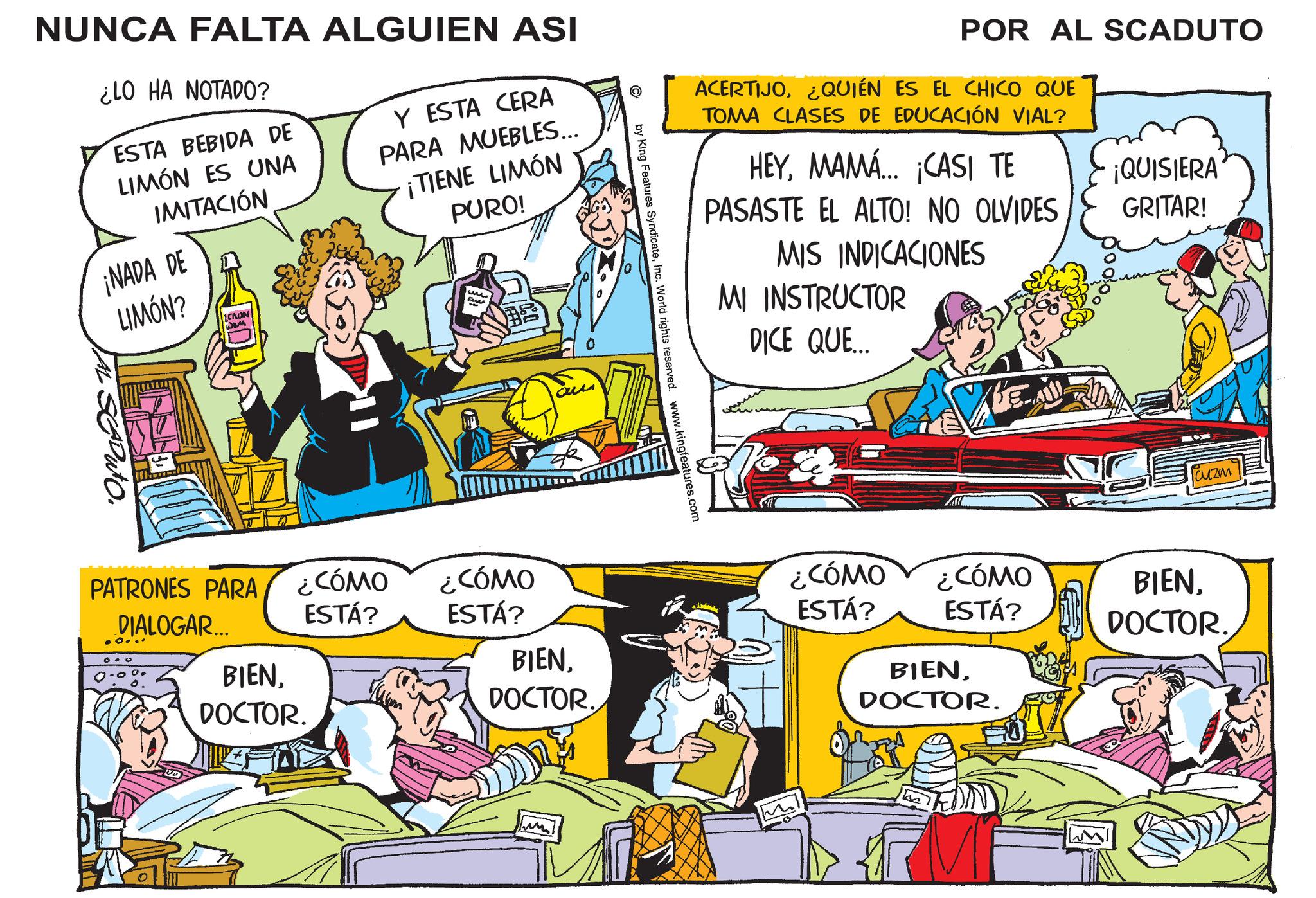 Comic book OCR: Q NUNCA FALTA ALGUIEN ASI ¿LO HA NOTADO? ESTA BEBIDA DE LIMÓN ES UNA IMITACIÓN ¡NADA DE LIMÓN? LCRON Y ESTA CERA PARA MUEBLES... ¡TIENE LIMÓN PURO! Fun AL SEDUTO. POR AL SCADUTO ACERTIJO¿QUIÉN ES EL CHICO QUE TOMA CLASES DE EDUCACIÓN VIAL? HEYMAMÁ... ¡CASI TE PASASTE EL ALTO! NO OLVIDES ¡QUISIERA GRITAR! MIS INDICACIONES MI INSTRUCTOR DICE QUE... by King Features SyndicateInc. World rights reserved. www.kingfeatures.com PATRONES PARA ¿CÓMO ESTÁ? DIALOGAR... ¿CÓMO ESTÁ? BIENDOCTOR. DOCTOR. fauzm ¿CÓMO ESTÁ? ¿CÓMO ESTÁ? BIENDOCTOR. BIENDOCTOR. ??? Q NUNCA FALTA ALGUIEN ASI ¿ LO HA NOTADO ? ESTA BEBIDA DE LIMÓN ES UNA IMITACIÓN ¡ NADA DE LIMÓN ? LCRON Y ESTA CERA PARA MUEBLES ... ¡ TIENE LIMÓN PURO ! Fun AL SEDUTO . POR AL SCADUTO ACERTIJO¿ QUIÉN ES EL CHICO QUE TOMA CLASES DE EDUCACIÓN VIAL ? HEYMAMÁ ... ¡ CASI TE PASASTE EL ALTO ! NO OLVIDES ¡ QUISIERA GRITAR ! MIS INDICACIONES MI INSTRUCTOR DICE QUE ... by King Features SyndicateInc. World rights reserved . www.kingfeatures.com PATRONES PARA ¿ CÓMO ESTÁ ? DIALOGAR ... ¿ CÓMO ESTÁ ? BIENDOCTOR . DOCTOR . fauzm ¿ CÓMO ESTÁ ? ¿ CÓMO ESTÁ ? BIENDOCTOR . BIENDOCTOR . ???