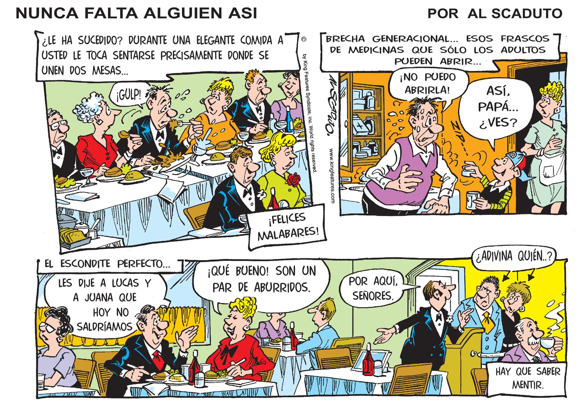 Sharing OCR: © NUNCA FALTA ALGUIEN ASI SELE HA SUCEDIDO? DURANTE UNA ELEGANTE COMIDA A USTED LE TOCA SENTARSE PRECISAMENTE DONDE SE UNEN DOS MESAS... ¡GULP! POR AL SCADUTO BRECHA GENERACIONAL... ESOS FRASCOS DE MEDICINAS QUE SÓLO LOS ADULTOS PUEDEN ABRIR... ¡NO PUEDO ABRIRLA! ASÍPAPÁ... by King Features SyndicateInc. World rights reserved. www.kingfeatures.com ¡FELICES MALABARES! ¿VES? HAY QUE SABER MENTIR. EL ESCONDITE PERFECTO... LES DIJE A LUCAS Y A JUANA QUE HOY NO SALDRÍAMOS ¡QUÉ BUENO! SON UN PAR DE ABURRIDOS. POR AQUÍSEÑORES. ADIVINA QUIÉN..? WAT © NUNCA FALTA ALGUIEN ASI SELE HA SUCEDIDO ? DURANTE UNA ELEGANTE COMIDA A USTED LE TOCA SENTARSE PRECISAMENTE DONDE SE UNEN DOS MESAS ... ¡ GULP ! POR AL SCADUTO BRECHA GENERACIONAL ... ESOS FRASCOS DE MEDICINAS QUE SÓLO LOS ADULTOS PUEDEN ABRIR ... ¡ NO PUEDO ABRIRLA ! ASÍPAPÁ ... by King Features SyndicateInc. World rights reserved . www.kingfeatures.com ¡ FELICES MALABARES ! ¿ VES ? HAY QUE SABER MENTIR . EL ESCONDITE PERFECTO ... LES DIJE A LUCAS Y A JUANA QUE HOY NO SALDRÍAMOS ¡ QUÉ BUENO ! SON UN PAR DE ABURRIDOS . POR AQUÍSEÑORES . ADIVINA QUIÉN .. ? WAT