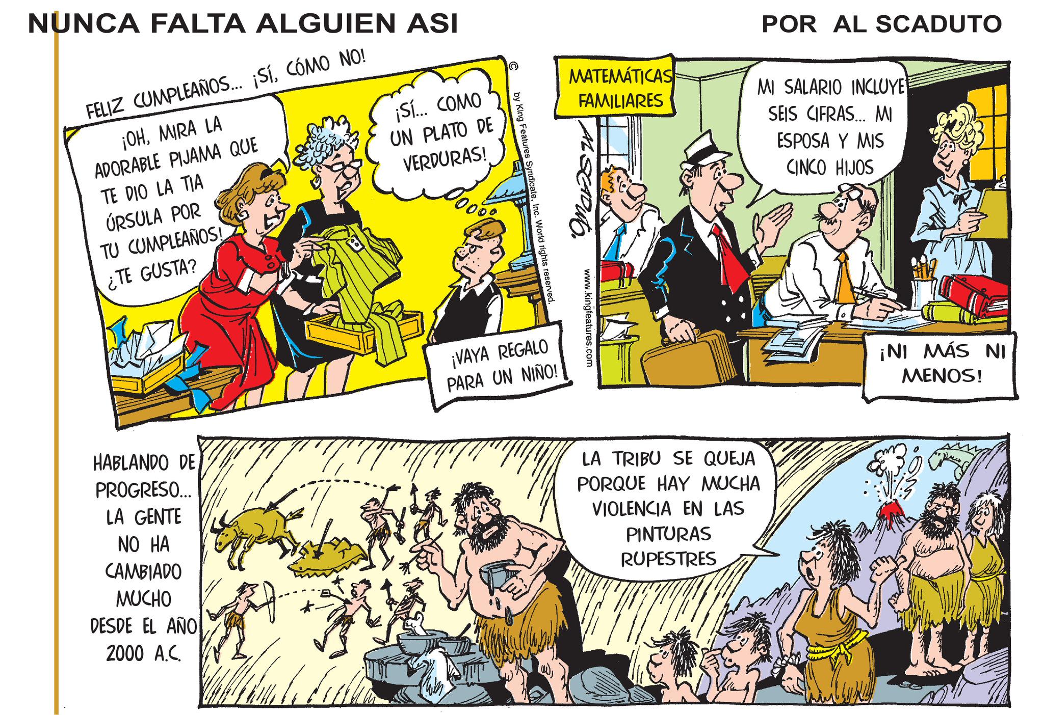 Publication OCR: NUNCA FALTA ALGUIEN ASI FELIZ CUMPLEAÑOS... ¡SíCÓMO NO! ¡OHMIRA LA ADORABLE PIJAMA QUE TE DIO LA TIA ÚRSULA POR TU CUMPLEAÑOS! ¿TE GUSTA? ¡Sí... COMO UN PLATO DE VERDURAS! MATEMÁTICAS FAMILIARES POR AL SCADUTO MI SALARIO INCLUYE SEIS CIFRAS... MI ESPOSA Y MIS CINCO HIJOS www.kingfeatures.com by King Features SyndicateInc. World rights reserved. LA TRIBU SE QUEJA PORQUE HAY MUCHA VIOLENCIA EN LAS PINTURAS RUPESTRES HABLANDO DE PROGRESO... LA GENTE NO HA CAMBIADO MUCHO DESDE EL AÑO 2000 A.C. ¡VAYA REGALO PARA UN NIÑO! ¡NI MÁS NI MENOS! NUNCA FALTA ALGUIEN ASI FELIZ CUMPLEAÑOS ... ¡ SíCÓMO NO ! ¡ OHMIRA LA ADORABLE PIJAMA QUE TE DIO LA TIA ÚRSULA POR TU CUMPLEAÑOS ! ¿ TE GUSTA ? ¡ Sí ... COMO UN PLATO DE VERDURAS ! MATEMÁTICAS FAMILIARES POR AL SCADUTO MI SALARIO INCLUYE SEIS CIFRAS ... MI ESPOSA Y MIS CINCO HIJOS www.kingfeatures.com by King Features SyndicateInc. World rights reserved . LA TRIBU SE QUEJA PORQUE HAY MUCHA VIOLENCIA EN LAS PINTURAS RUPESTRES HABLANDO DE PROGRESO ... LA GENTE NO HA CAMBIADO MUCHO DESDE EL AÑO 2000 A.C. ¡ VAYA REGALO PARA UN NIÑO ! ¡ NI MÁS NI MENOS !
