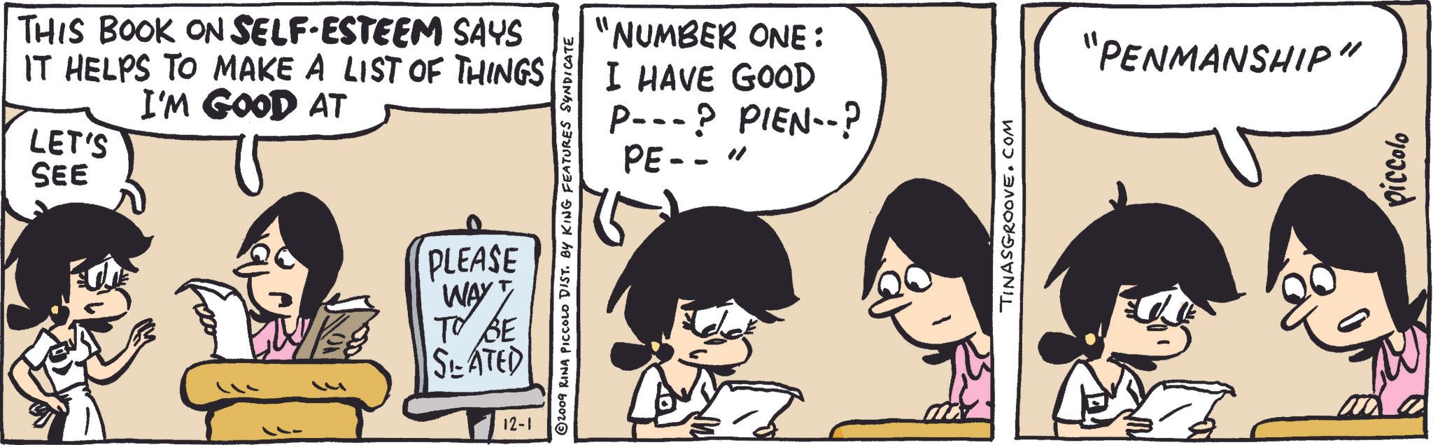 Happy OCR: SEE THIS BOOK ON SELF-ESTEEM SAYS IT HELPS TO MAKE A LIST OF THINGS I'M GOOD AT LET'S "NUMBER ONE: I HAVE GOOD P---? PIEN--? PE-- " 2009 RINA PICCOLO DIST. BY KING FEATURES SYNDICATE PLEASE WAY TO BE SLATED 12-1 TINASGROOVE.COM "PENMANSHIP" piccolo SEE THIS BOOK ON SELF - ESTEEM SAYS IT HELPS TO MAKE A LIST OF THINGS I'M GOOD AT LET'S " NUMBER ONE : I HAVE GOOD P --- ? PIEN-- ? PE-- " 2009 RINA PICCOLO DIST . BY KING FEATURES SYNDICATE PLEASE WAY TO BE SLATED 12-1 TINASGROOVE.COM " PENMANSHIP " piccolo
