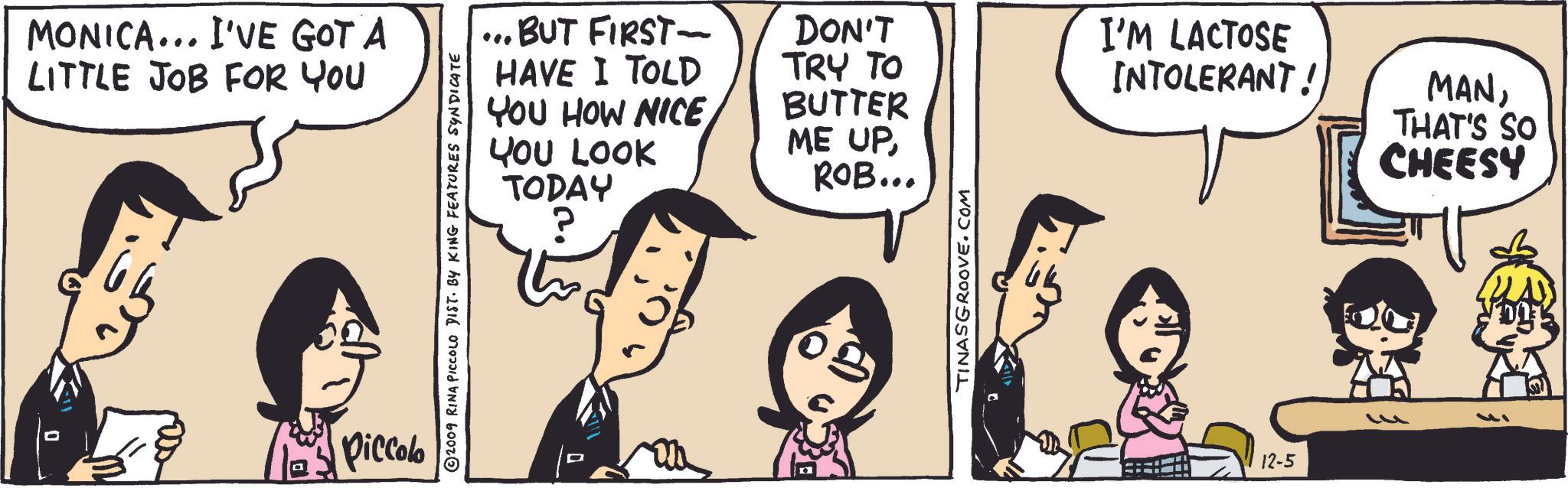 Organism OCR: MONICA... I'VE GOT A LITTLE JOB FOR YOU Piccolo © 2009 RINA PICCOLO DIST. BY KING FEATURES SYNDICATE ... BUT FIRST- HAVE I TOLD YOU HOW NICE YOU LOOK TODAY DON'T TRY TO BUTTER ME UPROB... TINASGROOVE.COM I'M LACTOSE INTOLERANT! MANTHAT'S SO CHEESY 12-5 MONICA ... I'VE GOT A LITTLE JOB FOR YOU Piccolo © 2009 RINA PICCOLO DIST . BY KING FEATURES SYNDICATE ... BUT FIRST- HAVE I TOLD YOU HOW NICE YOU LOOK TODAY DON'T TRY TO BUTTER ME UPROB ... TINASGROOVE.COM I'M LACTOSE INTOLERANT ! MANTHAT'S SO CHEESY 12-5