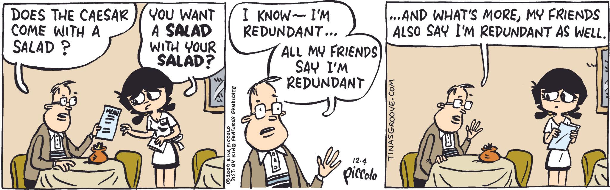 Mammal OCR: DOES THE CAESAR COME WITH A SALAD ? MENU YOU WANT I KNOW- I'M A SALAD WITH YOUR SALAD? REDUNDANT... ALL MY FRIENDS SAY I'M REDUNDANT ... AND WHAT'S MOREMY FRIENDS ALSO SAY I'M REDUNDANT AS WELL. © 2009 RINA PICCOLO DIST. BY KING FEATURES SYNDICATE 12-4 piccolo TINASGROOVE.COM DOES THE CAESAR COME WITH A SALAD ? MENU YOU WANT I KNOW- I'M A SALAD WITH YOUR SALAD ? REDUNDANT ... ALL MY FRIENDS SAY I'M REDUNDANT ... AND WHAT'S MOREMY FRIENDS ALSO SAY I'M REDUNDANT AS WELL . © 2009 RINA PICCOLO DIST . BY KING FEATURES SYNDICATE 12-4 piccolo TINASGROOVE.COM