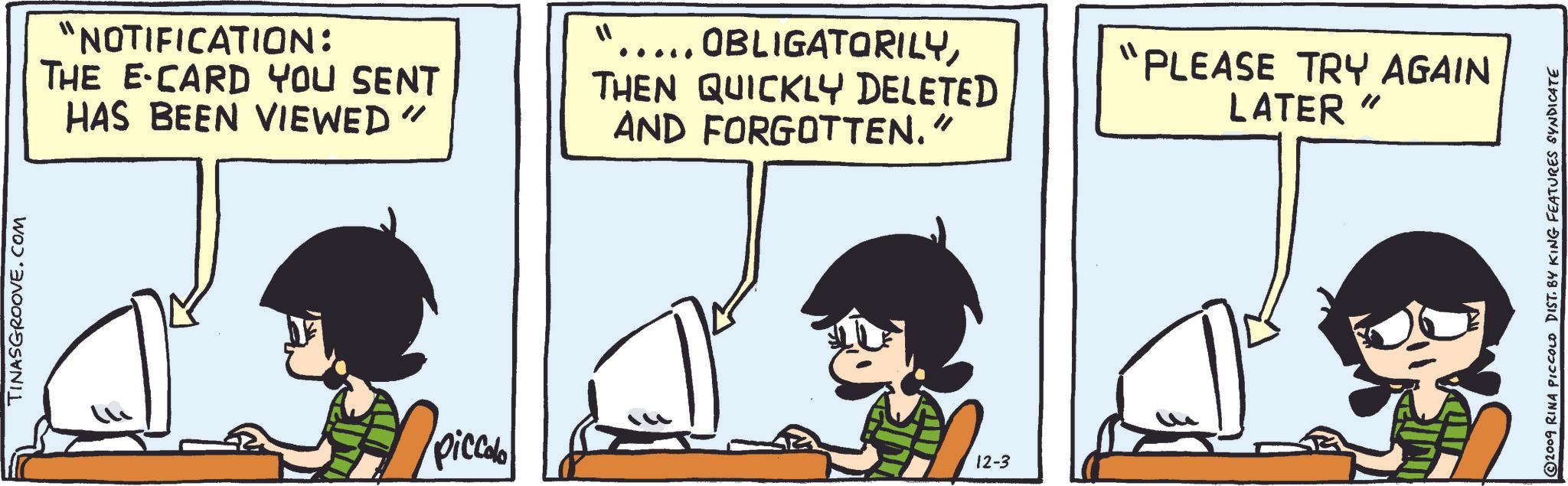 Rectangle OCR: TINASGROOVE.COM "NOTIFICATION: THE E-CARD YOU SENT HAS BEEN VIEWED" 11 .... OBLIGATORILYTHEN QUICKLY DELETED AND FORGOTTEN." "PLEASE TRY AGAIN LATER " piccolo 12-3 2009 RINA PICCOLO DIST. BY KING FEATURES SYNDICATE TINASGROOVE.COM " NOTIFICATION : THE E - CARD YOU SENT HAS BEEN VIEWED " 11 .... OBLIGATORILYTHEN QUICKLY DELETED AND FORGOTTEN . " " PLEASE TRY AGAIN LATER " piccolo 12-3 2009 RINA PICCOLO DIST . BY KING FEATURES SYNDICATE