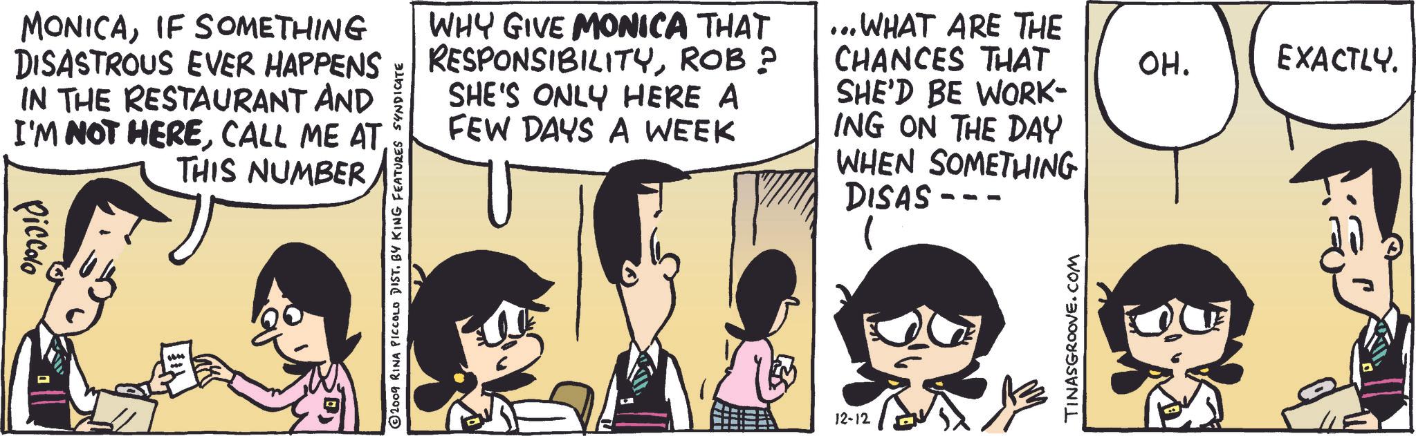 Gesture OCR: MONICAIF SOMETHING DISASTROUS EVER HAPPENS IN THE RESTAURANT AND I'M NOT HERETHIS NUMBER Piccolo 2009 RINA PICCOLO DIST. BY KING FEATURES SYNDICATE WHY GIVE MONICA THAT RESPONSIBILITYROB? SHE'S ONLY HERE A FEW DAYS A WEEK ... WHAT ARE THE CHANCES THAT SHE'D BE WORK- ING ON THE DAY WHEN SOMETHING DISAS-- 12-12 TINASGROOVE.COM OH. EXACTLY. MONICAIF SOMETHING DISASTROUS EVER HAPPENS IN THE RESTAURANT AND I'M NOT HERECALL ME ATTHIS NUMBER Piccolo 2009 RINA PICCOLO DIST . BY KING FEATURES SYNDICATE WHY GIVE MONICA THAT RESPONSIBILITYROB ? SHE'S ONLY HERE A FEW DAYS A WEEK ... WHAT ARE THE CHANCES THAT SHE'D BE WORK- ING ON THE DAY WHEN SOMETHING DISAS-- 12-12 TINASGROOVE.COM OH . EXACTLY .