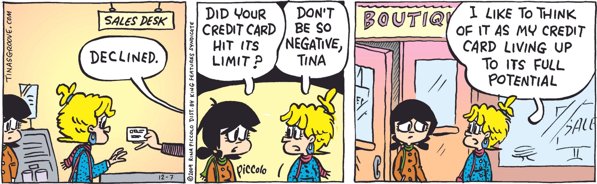Happy OCR: TINASGROOVE.COM SALES DESK DECLINED. 12-7 2009 RINA PICCOLO DIST. BY KING FEATURES SYNDICATE DID YOUR CREDIT CARD HIT ITS LIMIT? DON'T BE SO NEGATIVETINA Piccolo ?? BOUTIQ I LIKE TO THINK OF IT AS MY CREDIT CARD LIVING UP TO ITS FULL POTENTIAL SALE TINASGROOVE.COM SALES DESK DECLINED . 12-7 2009 RINA PICCOLO DIST . BY KING FEATURES SYNDICATE DID YOUR CREDIT CARD HIT ITS LIMIT ? DON'T BE SO NEGATIVETINA Piccolo ?? BOUTIQ I LIKE TO THINK OF IT AS MY CREDIT CARD LIVING UP TO ITS FULL POTENTIAL SALE