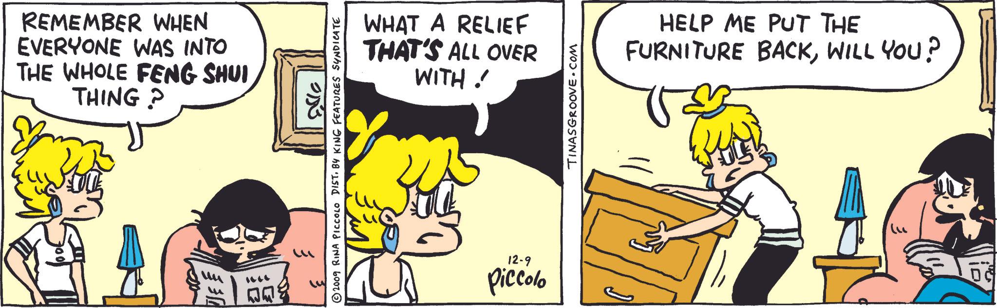 Happy OCR: REMEMBER WHEN EVERYONE WAS INTO THE WHOLE FENG SHUI THING? . 0153 © 2009 RINA PICCOLO DIST. BY KING FEATURES SYNDICATE WHAT A RELIEF THAT'S ALL OVER WITH ! 12-9 Piccolo TINASGROOVE.COM HELP ME PUT THE BACKWILL YOU? FURNITURE REMEMBER WHEN EVERYONE WAS INTO THE WHOLE FENG SHUI THING ? . 0153 © 2009 RINA PICCOLO DIST . BY KING FEATURES SYNDICATE WHAT A RELIEF THAT'S ALL OVER WITH ! 12-9 Piccolo TINASGROOVE.COM HELP ME PUT THE BACKWILL YOU ? FURNITURE
