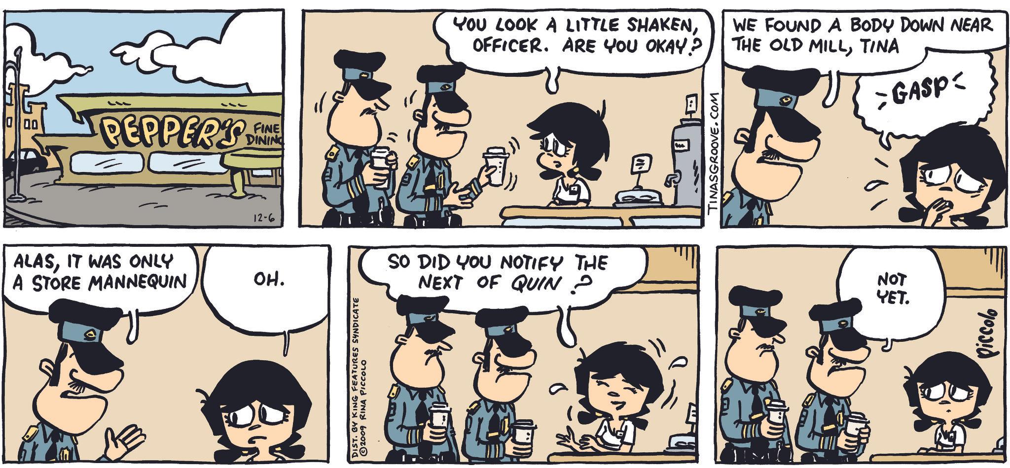 Jaw OCR: 00 PEPPER'S 12-6 ALASIT WAS ONLY A STORE MANNEQUIN ??. FINE DINING DIST. BY KING FEATURES SYNDICATE © 2009 RINA PICCOLO YOU LOOK A LITTLE SHAKENOFFICER. ARE YOU OKAY? WE FOUND A BODY DOWN NEAR THE OLD MILLTINA > GASP< SO DID YOU NOTIFY THE NEXT OF QUIN 2 TINASGROOVE.COM NOT YET. Piccolo 00 PEPPER'S 12-6 ALASIT WAS ONLY A STORE MANNEQUIN ?? . FINE DINING DIST . BY KING FEATURES SYNDICATE © 2009 RINA PICCOLO YOU LOOK A LITTLE SHAKENOFFICER . ARE YOU OKAY ? WE FOUND A BODY DOWN NEAR THE OLD MILLTINA > GASP < SO DID YOU NOTIFY THE NEXT OF QUIN 2 TINASGROOVE.COM NOT YET . Piccolo