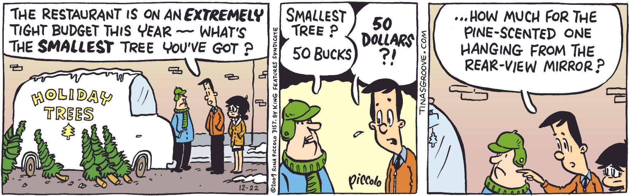 Art OCR: THE RESTAURANT IS ON AN EXTREMELY TIGHT BUDGET THIS YEAR - WHAT'S THE SMALLEST TREE YOU'VE GOT ? HOLIDAY TREES 40 12-22 SMALLEST TREE? 50 DOLLARS 50 BUCKS ?! 2009 RINA PICCOLO DIST. BY KING FEATURES SYNDICATE piccolo TINASGROOVE.COM ... HOW MUCH FOR THE PINE-SCENTED ONE HANGING FROM THE REAR-VIEW MIRROR? THE RESTAURANT IS ON AN EXTREMELY TIGHT BUDGET THIS YEAR - WHAT'S THE SMALLEST TREE YOU'VE GOT ? HOLIDAY TREES 40 12-22 SMALLEST TREE ? 50 DOLLARS 50 BUCKS ? ! 2009 RINA PICCOLO DIST . BY KING FEATURES SYNDICATE piccolo TINASGROOVE.COM ... HOW MUCH FOR THE PINE - SCENTED ONE HANGING FROM THE REAR - VIEW MIRROR ?