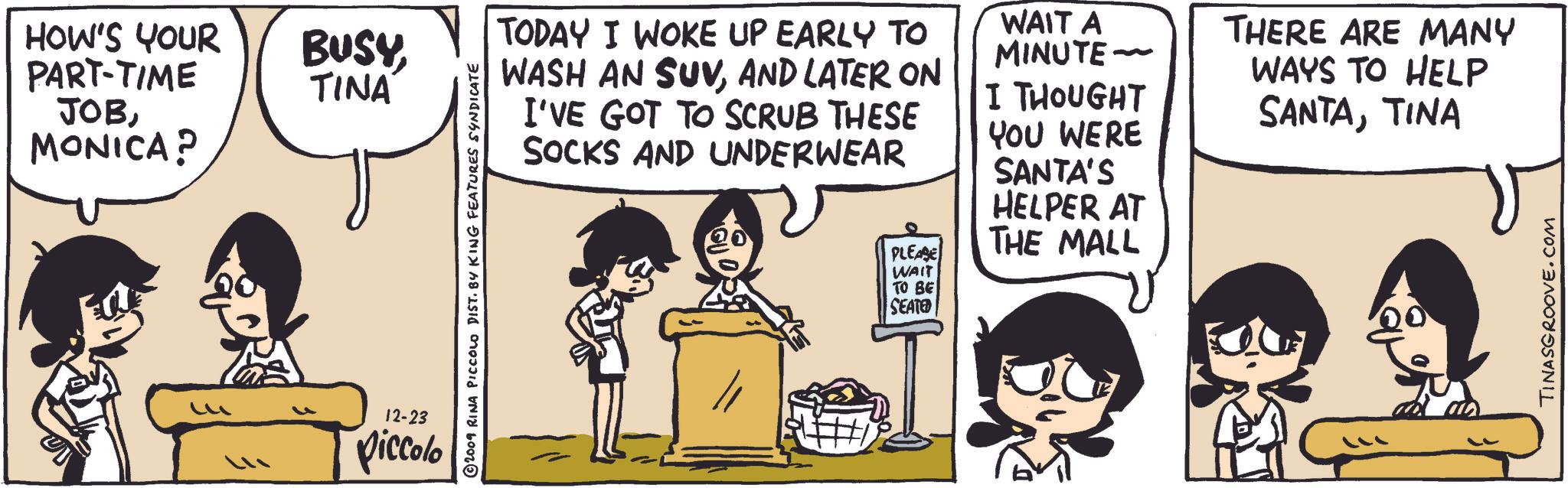 Font OCR: HOW'S YOUR PART-TIME JOBMONICA? BUSYTINA 12-23 piccolo 2009 RINA PICCOLO DIST. BY KING FEATURES SYNDICATE TODAY I WOKE UP EARLY TO WASH AN SUVAND LATER ON I'VE GOT TO SCRUB THESE SOCKS AND UNDERWEAR WAIT A MINUTE~ I THOUGHT YOU WERE SANTA'S HELPER AT THERE ARE MANY WAYS TO HELP SANTATINA PLEASE THE MALL WAIT TO BE SEATED TINASGROOVE.COM HOW'S YOUR PART - TIME JOBMONICA ? BUSYTINA 12-23 piccolo 2009 RINA PICCOLO DIST . BY KING FEATURES SYNDICATE TODAY I WOKE UP EARLY TO WASH AN SUVAND LATER ON I'VE GOT TO SCRUB THESE SOCKS AND UNDERWEAR WAIT A MINUTE ~ I THOUGHT YOU WERE SANTA'S HELPER AT THERE ARE MANY WAYS TO HELP SANTATINA PLEASE THE MALL WAIT TO BE SEATED TINASGROOVE.COM