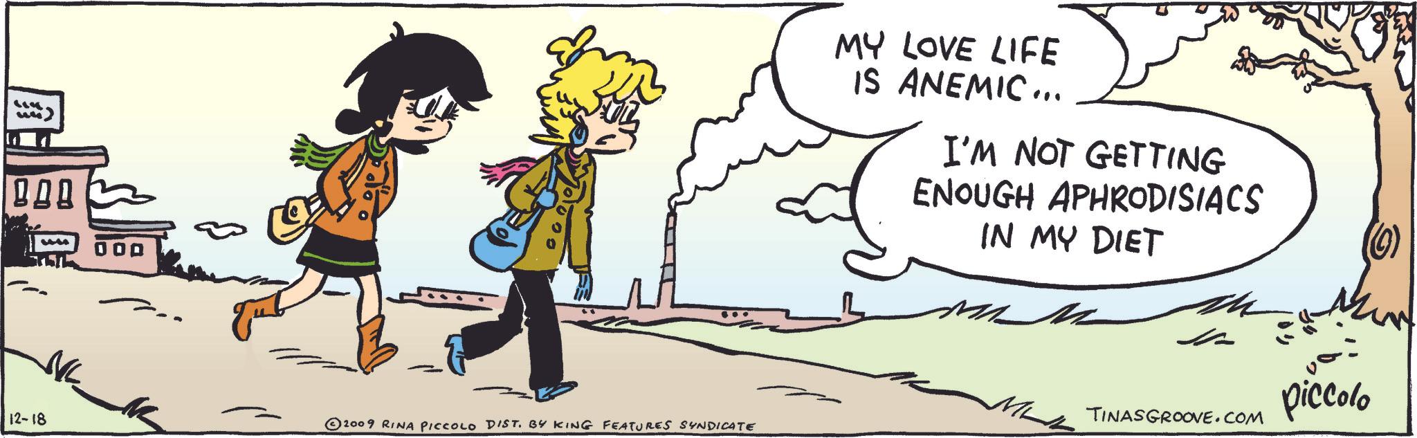 Slope OCR: ?? 12-18 © 2009 RINA PICCOLO DIST. BY KING FEATURES SYNDICATE MY LOVE LIFE IS ANEMIC... I'M NOT GETTING ENOUGH APHRODISIACS IN MY DIET TINASGROOVE.COM piccolo ? ? 12-18 © 2009 RINA PICCOLO DIST . BY KING FEATURES SYNDICATE MY LOVE LIFE IS ANEMIC ... I'M NOT GETTING ENOUGH APHRODISIACS IN MY DIET TINASGROOVE.COM piccolo
