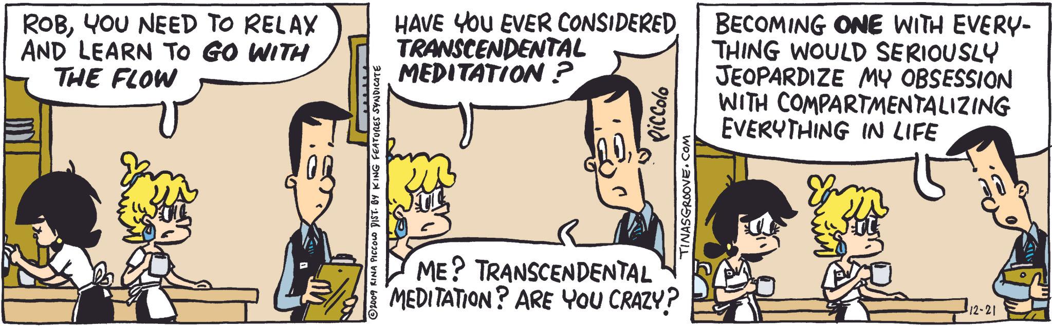 Interaction OCR: ROBYOU NEED TO RELAX AND LEARN TO GO WITH THE FLOW ©2009 RINA PICCOLO DIST. BY KING FEATURES SYNDICATE HAVE YOU EVER CONSIDERED TRANSCENDENTAL MEDITATION? INASGROOVE.COM Piccolo ME? TRANSCENDENTAL MEDITATION? ARE YOU CRAZY? BECOMING ONE WITH EVERY- THING WOULD SERIOUSLY JEOPARDIZE MY OBSESSION WITH COMPARTMENTALIZING EVERYTHING IN LIFE 12-21 ROBYOU NEED TO RELAX AND LEARN TO GO WITH THE FLOW © 2009 RINA PICCOLO DIST . BY KING FEATURES SYNDICATE HAVE YOU EVER CONSIDERED TRANSCENDENTAL MEDITATION ? INASGROOVE.COM Piccolo ME ? TRANSCENDENTAL MEDITATION ? ARE YOU CRAZY ? BECOMING ONE WITH EVERY- THING WOULD SERIOUSLY JEOPARDIZE MY OBSESSION WITH COMPARTMENTALIZING EVERYTHING IN LIFE 12-21