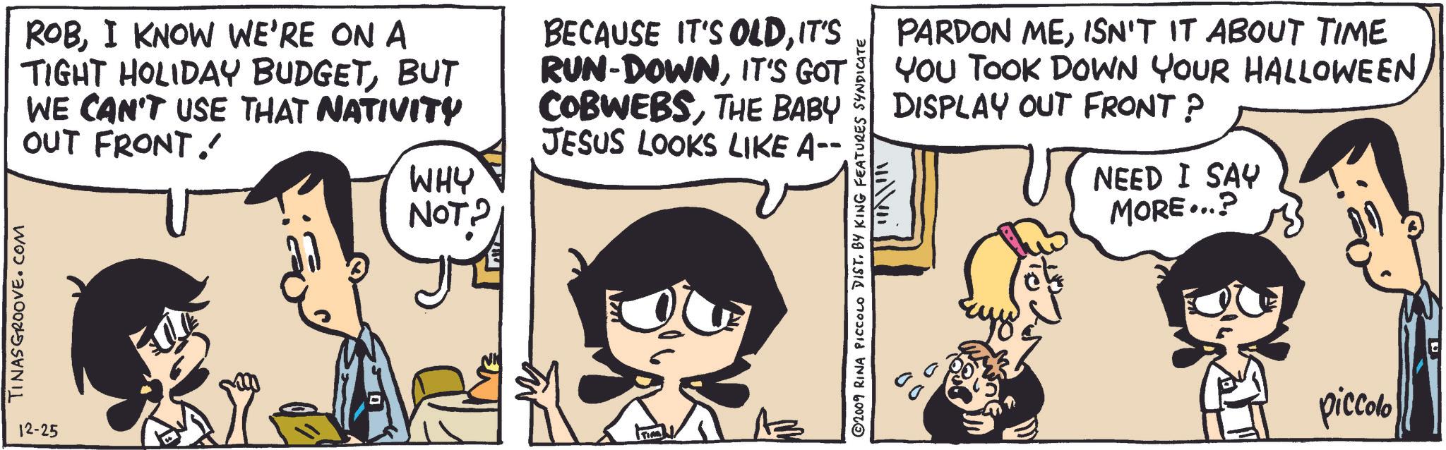 Line OCR: TINASGROOVE.COM 12-25 ROBI KNOW WE'RE ON A TIGHT HOLIDAY BUDGETBUT WE CAN'T USE THAT NATIVITY OUT FRONT. BECAUSE IT'S OLDIT'S RUN-DOWNIT'S GOT COBWEBSTHE BABY JESUS LOOKS LIKE A--. WHY NOT? ? ©2009 RINA PICCOLO DIST. BY KING FEATURES SYNDICATE PARDON MEISN'T IT ABOUT TIME YOU TOOK DOWN YOUR HALLOWEEN DISPLAY OUT FRONT ? NEED I SAY MORE...? piccolo TINASGROOVE.COM 12-25 ROBI KNOW WE'RE ON A TIGHT HOLIDAY BUDGETBUT WE CAN'T USE THAT NATIVITY OUT FRONT . BECAUSE IT'S OLDIT'S RUN - DOWNIT'S GOT COBWEBSTHE BABY JESUS LOOKS LIKE A-- . WHY NOT ? ? © 2009 RINA PICCOLO DIST . BY KING FEATURES SYNDICATE PARDON MEISN'T IT ABOUT TIME YOU TOOK DOWN YOUR HALLOWEEN DISPLAY OUT FRONT ? NEED I SAY MORE ... ? piccolo