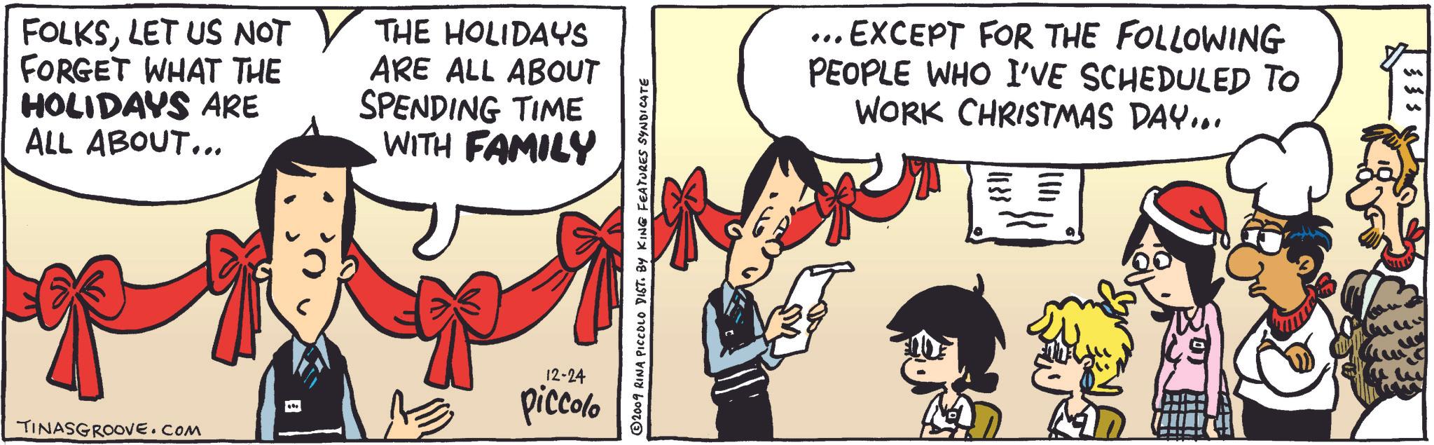 Parallel OCR: FOLKSLET US NOT ? THE HOLIDAYS FORGET WHAT THE HOLIDAYS ARE ALL ABOUT... ARE ALL ABOUT SPENDING TIME WITH FAMILY piccolo TINASGROOVE.COM 12-24 ©2009 RINA PICCOLO DIST. BY KING FEATURES SYNDICATE ... EXCEPT FOR THE FOLLOWING PEOPLE WHO I'VE SCHEDULED TO WORK CHRISTMAS DAY... FOLKSLET US NOT ? THE HOLIDAYS FORGET WHAT THE HOLIDAYS ARE ALL ABOUT ... ARE ALL ABOUT SPENDING TIME WITH FAMILY piccolo TINASGROOVE.COM 12-24 © 2009 RINA PICCOLO DIST . BY KING FEATURES SYNDICATE ... EXCEPT FOR THE FOLLOWING PEOPLE WHO I'VE SCHEDULED TO WORK CHRISTMAS DAY ...