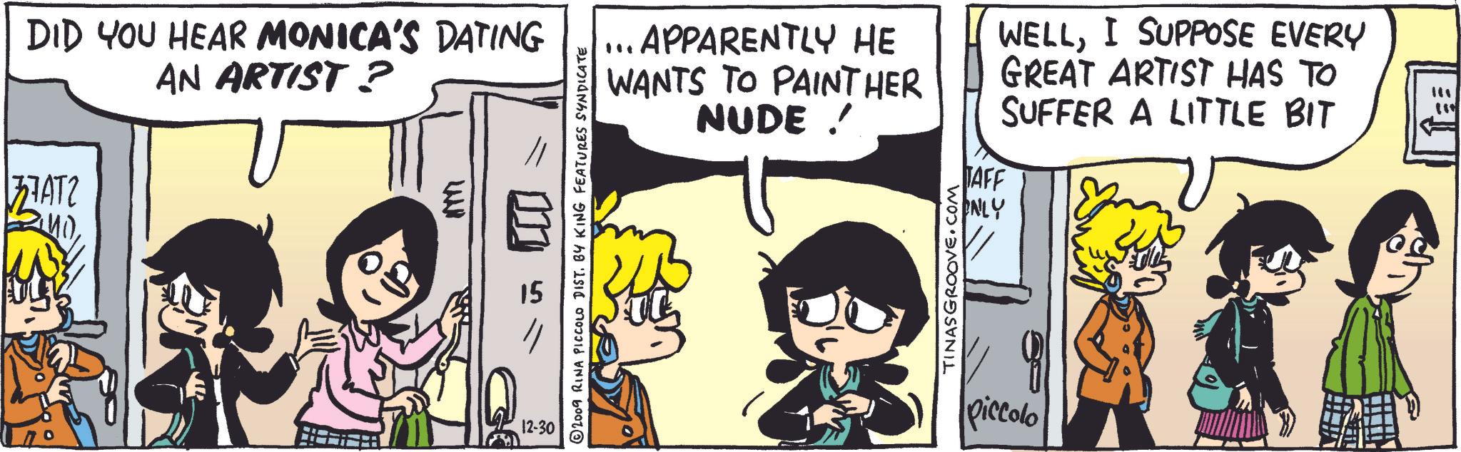 Font OCR: DID YOU HEAR MONICA'S DATING AN ARTIST ? 37ATZ WANN 12-30 2009 RINA PICCOLO DIST. BY KING FEATURES SYNDICATE ... APPARENTLY HE WANTS TO PAINT HER NUDE ! WELLI SUPPOSE EVERY GREAT ARTIST HAS TO SUFFER A LITTLE BIT TINASGROOVE.COM TAFF ONLY piccolo DID YOU HEAR MONICA'S DATING AN ARTIST ? 37ATZ WANN 12-30 2009 RINA PICCOLO DIST . BY KING FEATURES SYNDICATE ... APPARENTLY HE WANTS TO PAINT HER NUDE ! WELLI SUPPOSE EVERY GREAT ARTIST HAS TO SUFFER A LITTLE BIT TINASGROOVE.COM TAFF ONLY piccolo