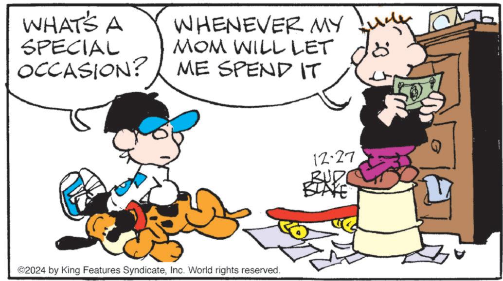 Pleased OCR: WHAT'S A SPECIAL OCCASION? WHENEVER MY MOM WILL LET ME SPEND IT 18 ©2024 by King Features SyndicateInc. World rights reserved. 12.27 BUD BLAKE WHAT'S A SPECIAL OCCASION ? WHENEVER MY MOM WILL LET ME SPEND IT 18 © 2024 by King Features SyndicateInc. World rights reserved . 12.27 BUD BLAKE