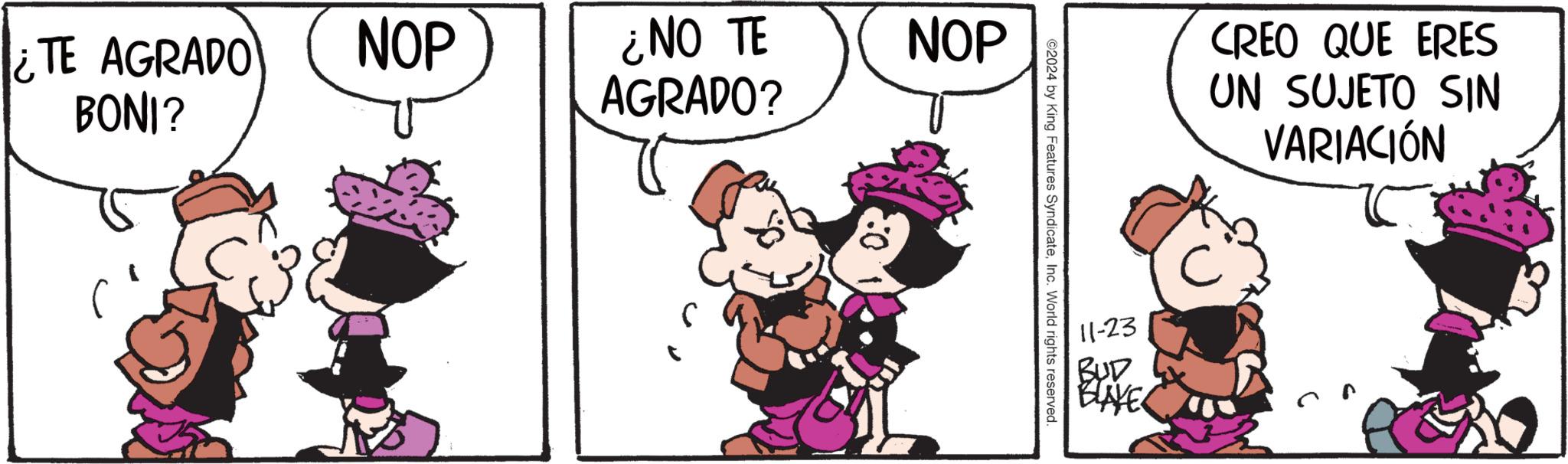 Sharing OCR: ¿TE AGRADO BONI? NOP ¿NO TE AGRADO? S NOP 2024 by King Features SyndicateInc. World rights reserved. 11-23 BUD BLAYE CREO QUE ERES UN SUJETO SIN VARIACIÓN ¿ TE AGRADO BONI ? NOP ¿ NO TE AGRADO ? S NOP 2024 by King Features SyndicateInc. World rights reserved . 11-23 BUD BLAYE CREO QUE ERES UN SUJETO SIN VARIACIÓN