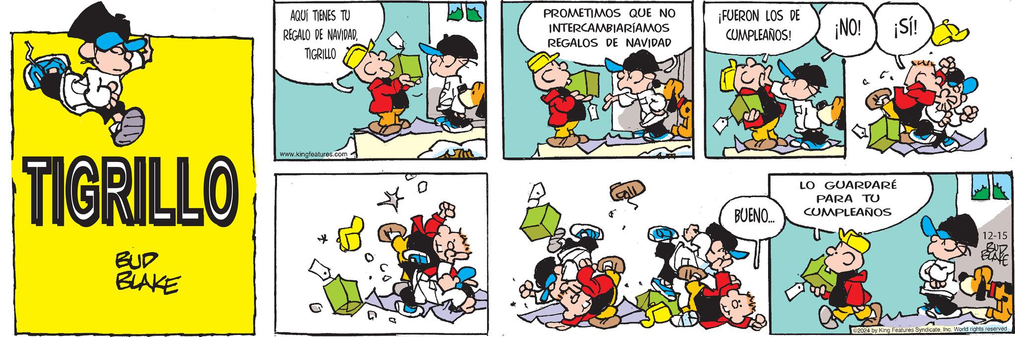 Rectangle OCR: AQUÍ TIENES TU REGALO DE NAVIDADTIGRILLO PROMETIMOS QUE NO INTERCAMBIARÍAMOS REGALOS DE NAVIDAD ¡FUERON LOS DE CUMPLEAÑOS! TIGRILLO BUD BLAKE www.kingfeatures.com ¡NO! ¡Sí! BUENO.... LO GUARDARÉ PARA TU CUMPLEAÑOS 12-15 BUD BLAKE 2024 by King Features SyndicateInc. World rights reserved AQUÍ TIENES TU REGALO DE NAVIDADTIGRILLO PROMETIMOS QUE NO INTERCAMBIARÍAMOS REGALOS DE NAVIDAD ¡ FUERON LOS DE CUMPLEAÑOS ! TIGRILLO BUD BLAKE www.kingfeatures.com ¡ NO ! ¡ Sí ! BUENO .... LO GUARDARÉ PARA TU CUMPLEAÑOS 12-15 BUD BLAKE 2024 by King Features SyndicateInc. World rights reserved