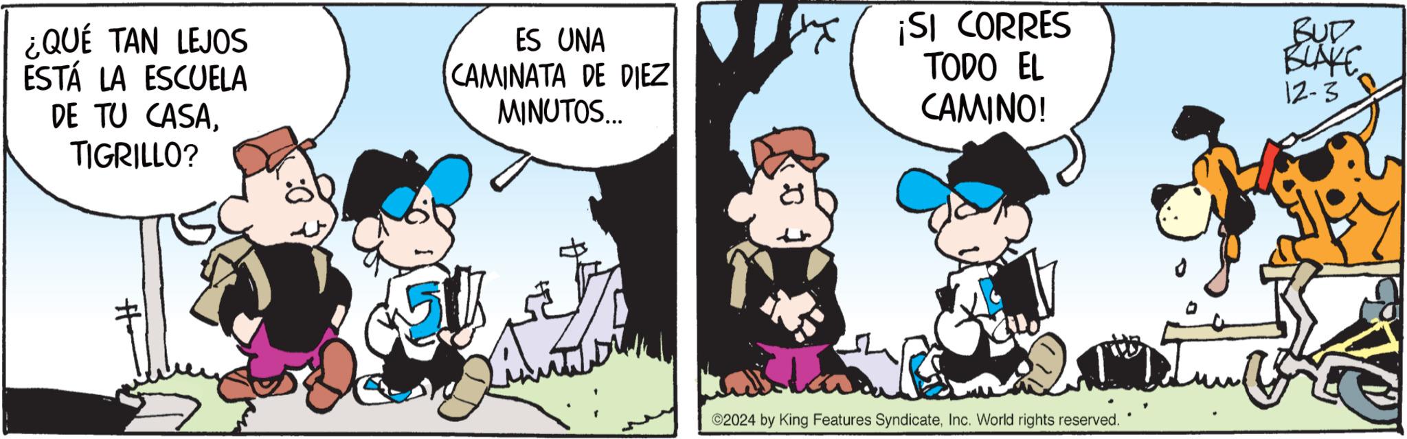 Graphics OCR: ¿QUÉ TAN LEJOS ESTÁ LA ESCUELA DE TU CASATIGRILLO? ES UNA CAMINATA DE DIEZ MINUTOS... SI CORRES TODO EL CAMINO! BUD BLAKE 12-3 2024 by King Features SyndicateInc. World rights reserved. ¿ QUÉ TAN LEJOS ESTÁ LA ESCUELA DE TU CASATIGRILLO ? ES UNA CAMINATA DE DIEZ MINUTOS ... SI CORRES TODO EL CAMINO ! BUD BLAKE 12-3 2024 by King Features SyndicateInc. World rights reserved .