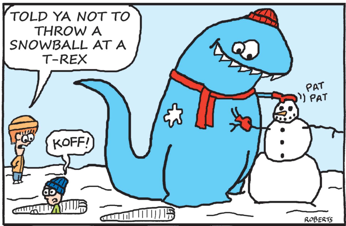 Precipitation OCR: TOLD YA NOT TO THROW A SNOWBALL AT A T-REX KOFF! PAT " PAT ROBERTS TOLD YA NOT TO THROW A SNOWBALL AT A T - REX KOFF ! PAT " PAT ROBERTS