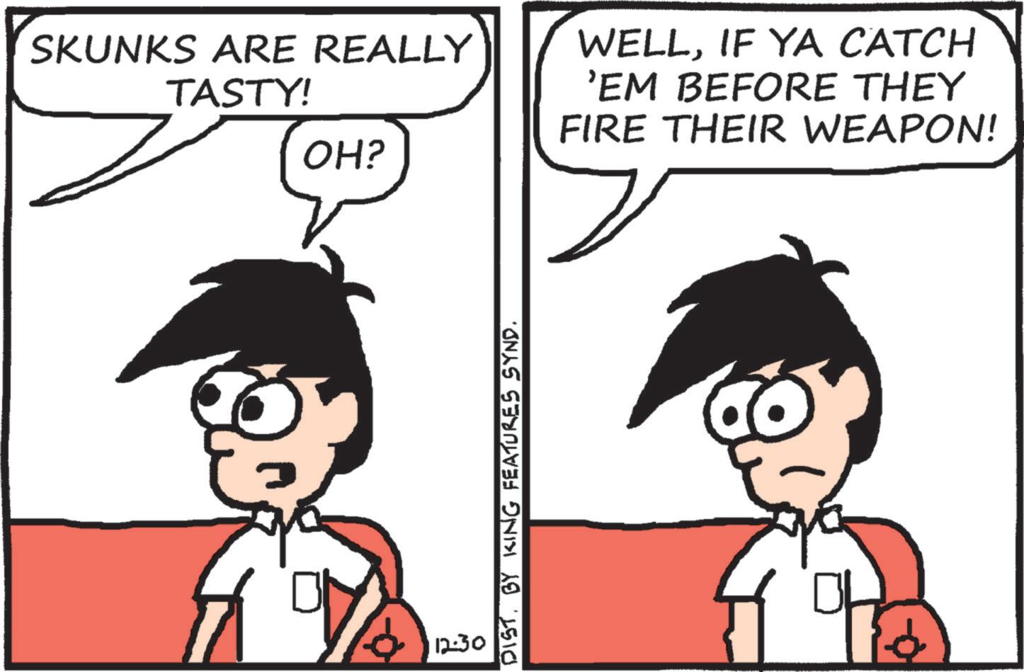 Comics OCR: SKUNKS ARE REALLY TASTY! WELLIF YA CATCH 'EM BEFORE THEY FIRE THEIR WEAPON! OH? 12:30 DIST. BY KING FEATURES SYND. SKUNKS ARE REALLY TASTY ! WELLIF YA CATCH ' EM BEFORE THEY FIRE THEIR WEAPON ! OH ? 12:30 DIST . BY KING FEATURES SYND .