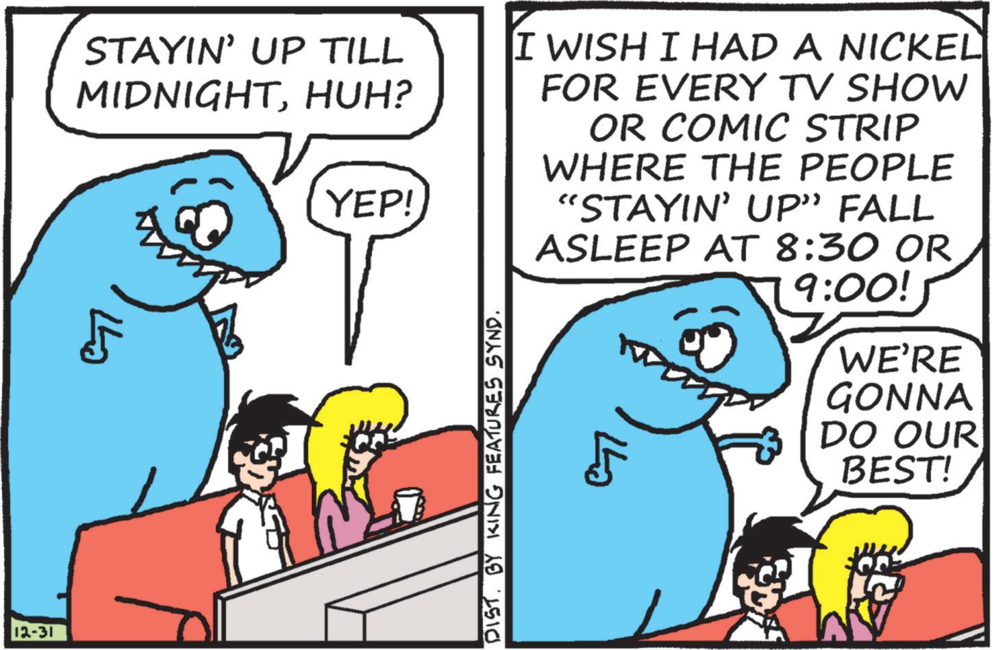 OCR: 12-31 STAYIN' UP TILL MIDNIGHTHUH? 5 YEP! DIST. BY KING FEATURES SYND. I WISH I HAD A NICKEL FOR EVERY TV SHOW OR COMIC STRIP WHERE THE PEOPLE "STAYIN' UP” FALL ASLEEP AT 8:30 OR 9:00! WE'RE GONNA DO OUR BEST! 12-31 STAYIN ' UP TILL MIDNIGHTHUH ? 5 YEP ! DIST . BY KING FEATURES SYND . I WISH I HAD A NICKEL FOR EVERY TV SHOW OR COMIC STRIP WHERE THE PEOPLE " STAYIN ' UP ” FALL ASLEEP AT 8:30 OR 9:00 ! WE'RE GONNA DO OUR BEST !