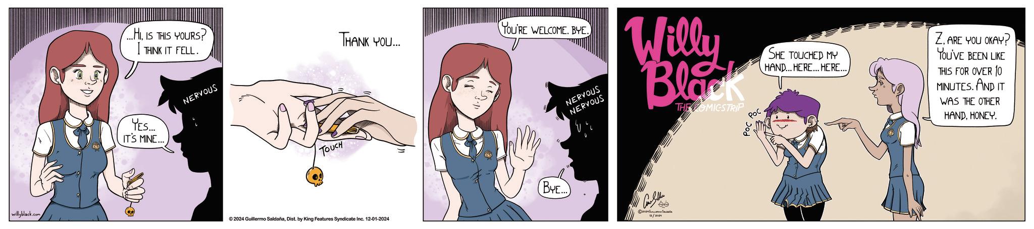 Line OCR: willyblack.com ....HI. IS THIS YOURS? I THINK IT FELL. THANK YOU... YES... IT'S MINE... NERVOUS TOUCH ©2024 Guillermo SaldañaDist. by King Features Syndicate Inc. 12-01-2024 YOU'RE WELCOME. BYE. NERVOUS NERVOUS Willy Black THE OMICSTRIP Poc SHE TOUCHED MY HAND... HERE... HERE.. Z. ARE YOU OKAY? YOU'VE BEEN LIKE THIS FOR OVER 10 MINUTES. AND IT WAS THE OTHER HANDHONEY. BYE... ee willyblack.com .... HI . IS THIS YOURS ? I THINK IT FELL . THANK YOU ... YES ... IT'S MINE ... NERVOUS TOUCH © 2024 Guillermo SaldañaDist . by King Features Syndicate Inc. 12-01-2024 YOU'RE WELCOME . BYE . NERVOUS NERVOUS Willy Black THE OMICSTRIP Poc SHE TOUCHED MY HAND ... HERE ... HERE .. Z. ARE YOU OKAY ? YOU'VE BEEN LIKE THIS FOR OVER 10 MINUTES . AND IT WAS THE OTHER HANDHONEY . BYE ... ee