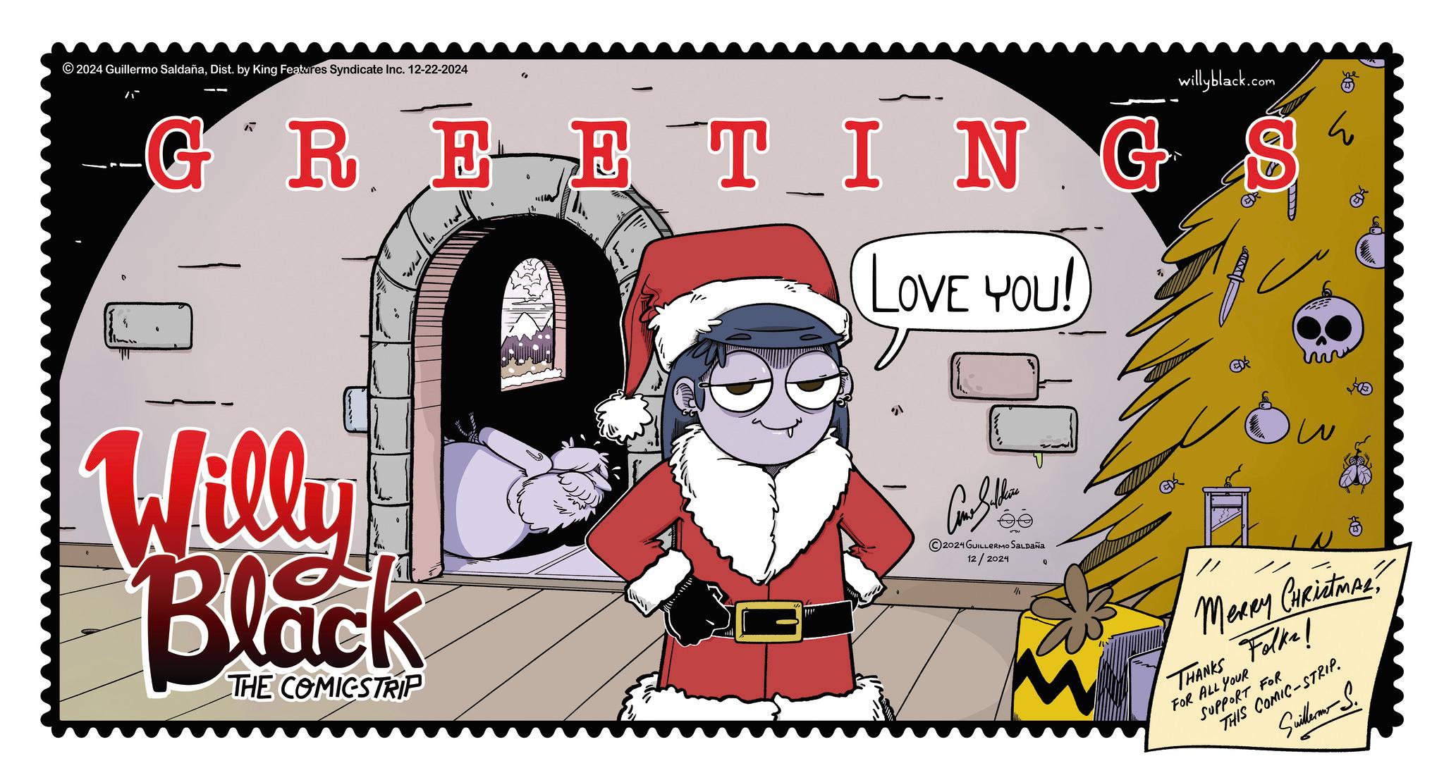Animated cartoon OCR: 2024 Guillermo SaldañaDist. by King Features Syndicate Inc. 12-22-2024 GREETING LOVE YOU! Willy Black THE COMICSTRIP willyblack.com be ?? 2024 GUILLERMO SALDAÑA 12/2024 1/1 // ?? EDR MERRY CHRistMALTHANKS Folks! FOR ALL YOUR SUPPORT FOR THIS COMIC-STRIP. Suillerm S. 2024 Guillermo SaldañaDist . by King Features Syndicate Inc. 12-22-2024 GREETING LOVE YOU ! Willy Black THE COMICSTRIP willyblack.com be ?? 2024 GUILLERMO SALDAÑA 12/2024 1/1 // ?? EDR MERRY CHRistMALTHANKS Folks ! FOR ALL YOUR SUPPORT FOR THIS COMIC - STRIP . Suillerm S.