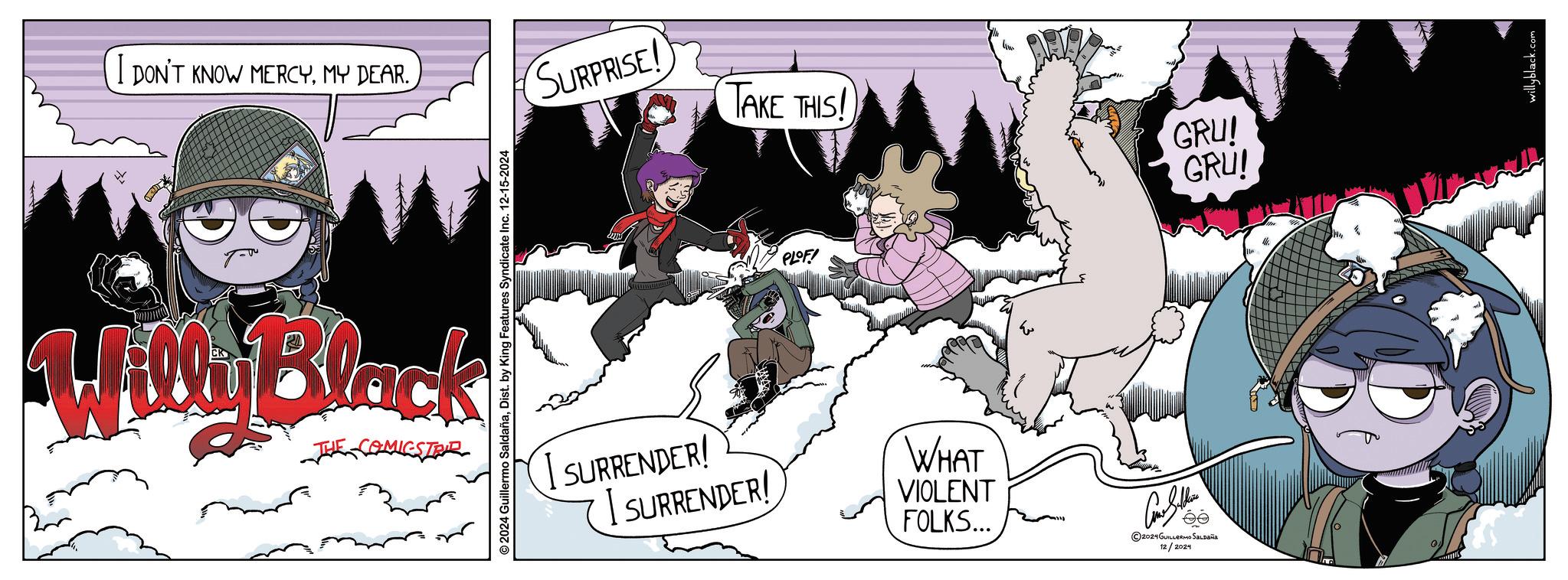 Fiction OCR: I DON'T KNOW MERCYMY DEAR. SURPRISE! TAKE THIS! GRU! GRU! Willy Black COMICSTRIE 2024 Guillermo SaldañaDist. by King Features Syndicate Inc. 12-15-2024 PLOF! I SURRENDER! I SURRENDER! WHAT VIOLENT FOLKS... Clutte ©2024 GUILLERMO SALDAÑA 12/2024 willyblack.com I DON'T KNOW MERCYMY DEAR . SURPRISE ! TAKE THIS ! GRU ! GRU ! Willy Black COMICSTRIE 2024 Guillermo SaldañaDist . by King Features Syndicate Inc. 12-15-2024 PLOF ! I SURRENDER ! I SURRENDER ! WHAT VIOLENT FOLKS ... Clutte © 2024 GUILLERMO SALDAÑA 12/2024 willyblack.com