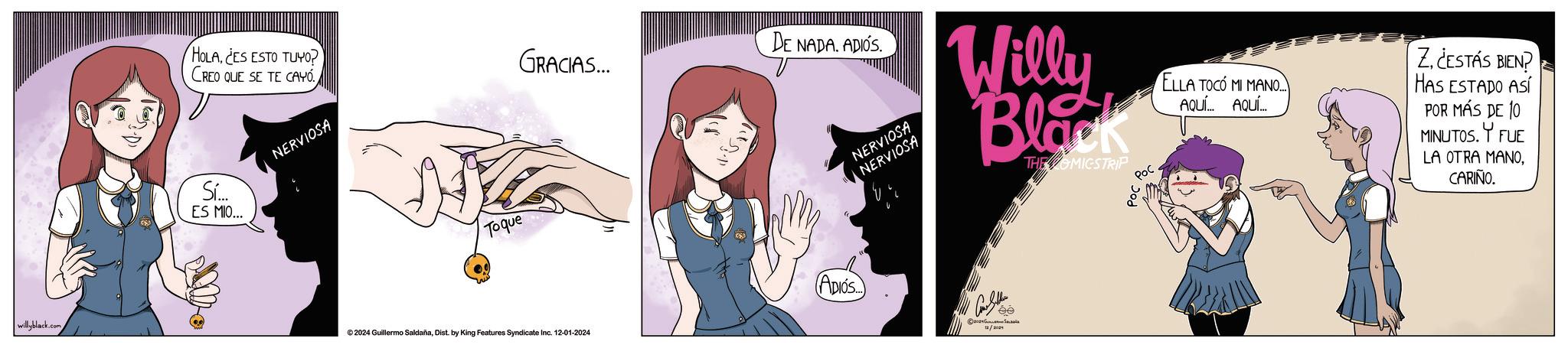 Font OCR: willyblack.com DE NADA. ADIÓS HOLACES ESTO TUYO? CREO QUE SE TE CAYO. GRACIAS... Sí... ES MIO... NERVIOSA To que ©2024 Guillermo SaldañaDist. by King Features Syndicate Inc. 12-01-2024 NERVIOSA NERVIOSA Willy Black THE OMICSTRIP Poc ELLA TOCO MI MANO... AQUÍ... AQUÍ... Z¿ESTÁS BIEN? HAS ESTADO ASÍ POR MÁS DE 10 MINUTOS. Y FUE LA OTRA MANOCARIÑO. ADIÓS ee willyblack.com DE NADA . ADIÓS HOLACES ESTO TUYO ? CREO QUE SE TE CAYO . GRACIAS ... Sí ... ES MIO ... NERVIOSA To que © 2024 Guillermo SaldañaDist . by King Features Syndicate Inc. 12-01-2024 NERVIOSA NERVIOSA Willy Black THE OMICSTRIP Poc ELLA TOCO MI MANO ... AQUÍ ... AQUÍ ... Z¿ ESTÁS BIEN ? HAS ESTADO ASÍ POR MÁS DE 10 MINUTOS . Y FUE LA OTRA MANOCARIÑO . ADIÓS ee