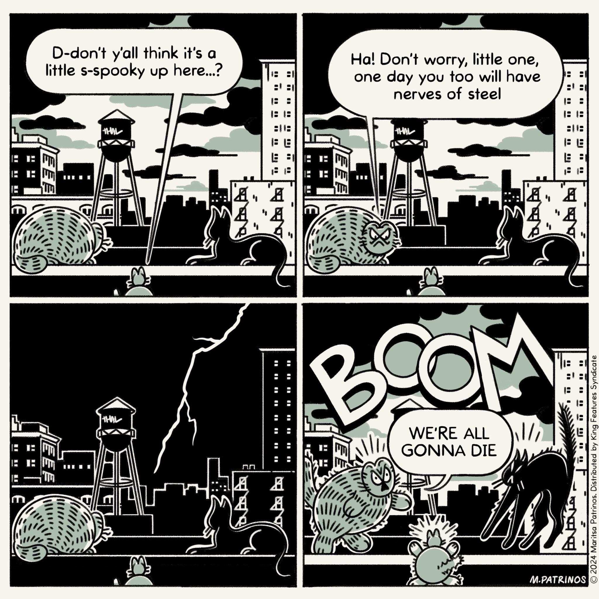 Graphic design OCR: D-don't y'all think it's a little s-spooky up here...? Ha! Don't worryone day you too will have nerves of steel FEE THAL THIL A A A ?? AA A EEB THAL ? " WE'RE ALL GONNA DIE 11/ "" ?? NO " 2024 Maritsa Patrinos. Distributed by King Features Syndicate M.PATRINOS D - don't y'all think it's a little s - spooky up here ... ? Ha ! Don't worrylittle oneone day you too will have nerves of steel FEE THAL THIL A A A ?? AA A EEB THAL ? " WE'RE ALL GONNA DIE 11 / " " ?? NO " 2024 Maritsa Patrinos . Distributed by King Features Syndicate M.PATRINOS