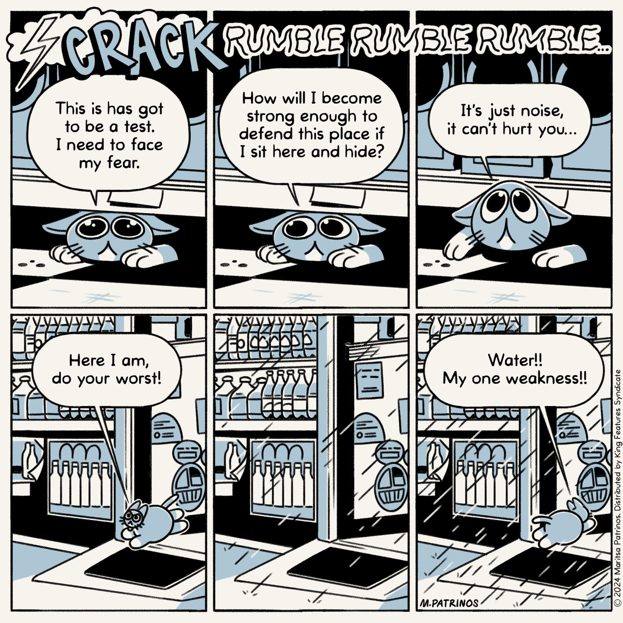 Graphic design OCR: CRACK RUMBLE RUMBLE RUMBLE This is has got to be a test. I need to face my fear. How will I become strong enough to defend this place if I sit here and hide? It's just noiseit can't hurt you... Here I amdo your worst! AAAAAA AABAAA Water!! My one weakness!! M.PATRINOS BARAFIAL © 2024 Maritsa Patrinos. Distributed by King Features Syndicate CRACK RUMBLE RUMBLE RUMBLE This is has got to be a test . I need to face my fear . How will I become strong enough to defend this place if I sit here and hide ? It's just noiseit can't hurt you ... Here I amdo your worst ! AAAAAA AABAAA Water !! My one weakness !! M.PATRINOS BARAFIAL © 2024 Maritsa Patrinos . Distributed by King Features Syndicate