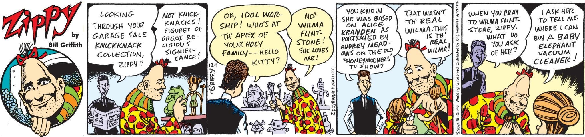 Parallel OCR: Zippy. by LOOKING THROUGH YOUR GARAGE SALE NOT KNICK- KNACKS! FIGURES OF Bill Griffith COMERS. KNICKKNACK GREAT RE- LIGIOUS COLLECTIONZIPPY? SIGNIFI- CANCE! GRIFFY OKIDOL WOR- SHIP! WHO'S AT TH' APEX OF NO! WILMA YOUR HOLY FAMILY-HELLO KITTY? FLINT- STONE! SHE LOVES ME! YOU KNOW ON ALICE KRAMDEN AS PORTRAYED BY AUDREY MEAD- ONS ON THE OLD "HONEYMOONERS" TV SHOW? SHE WAS BASED THAT WASN'T TH' REAL WILMA. THIS IS TH' REAL WILMA! Zippythepinhead.com C2024 Bill Griffith. World rights reserved. Distributed by King Features Syndicate WHEN YOU PRAY TO WILMA FLINT. STONEWHAT DO YOU ASK OF HER? I ASK HER TO TELL ME WHERE I CAN BUY A BABY ELEPHANT VACUUM CLEANER! Zippy . by LOOKING THROUGH YOUR GARAGE SALE NOT KNICK- KNACKS ! FIGURES OF Bill Griffith COMERS . KNICKKNACK GREAT RE- LIGIOUS COLLECTIONZIPPY ? SIGNIFI- CANCE ! GRIFFY OKIDOL WOR- SHIP ! WHO'S AT TH ' APEX OF NO ! WILMA YOUR HOLY FAMILY - HELLO KITTY ? FLINT- STONE ! SHE LOVES ME ! YOU KNOW ON ALICE KRAMDEN AS PORTRAYED BY AUDREY MEAD- ONS ON THE OLD " HONEYMOONERS " TV SHOW ? SHE WAS BASED THAT WASN'T TH ' REAL WILMA . THIS IS TH ' REAL WILMA ! Zippythepinhead.com C2024 Bill Griffith . World rights reserved . Distributed by King Features Syndicate WHEN YOU PRAY TO WILMA FLINT . STONEWHAT DO YOU ASK OF HER ? I ASK HER TO TELL ME WHERE I CAN BUY A BABY ELEPHANT VACUUM CLEANER !