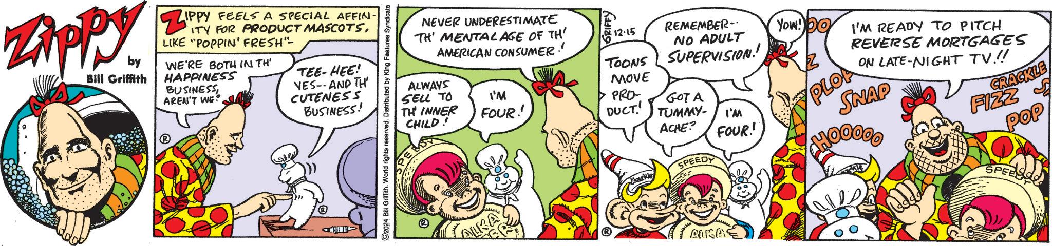 Parallel OCR: ZAPP by Bill Griffith IPPY FEELS A SPECIAL AFFIN- ZIPPY ITY FOR PRODUCT MASCOTSLIKE "POPPIN' FRESH"- WE'RE BOTH IN TH' HAPPINESS BUSINESS AREN'T WE? TEE-HEE! VES--AND TH BUSINESS! CUTENESS ©2024 Bill Griffith. World rights reserved. Distributed by King Features Syndicate NEVER UNDERESTIMATE TH' MENTAL AGE OF TH' AMERICAN CONSUMER! 12-15 REMEMBER- NO ADULT Yow! Do ALWAYS TOONS SUPERVISION! MOVE SELL TO I'M TH INNER FOUR!! CHILD! PRO- GOT A DUCT TUMMY- I'M ACHE? FOUR! Tackle SPEEDY AUGA PLOA I'M READY TO PITCH REVERSE MORTGAGES ON LATE-NIGHT TV!! SNAP FIZZ CRACKLE pap SPEESO ZAPP by Bill Griffith IPPY FEELS A SPECIAL AFFIN- ZIPPY ITY FOR PRODUCT MASCOTSLIKE " POPPIN ' FRESH " - WE'RE BOTH IN TH ' HAPPINESS BUSINESS AREN'T WE ? TEE - HEE ! VES -- AND TH BUSINESS ! CUTENESS © 2024 Bill Griffith . World rights reserved . Distributed by King Features Syndicate NEVER UNDERESTIMATE TH ' MENTAL AGE OF TH ' AMERICAN CONSUMER ! 12-15 REMEMBER- NO ADULT Yow ! Do ALWAYS TOONS SUPERVISION ! MOVE SELL TO I'M TH INNER FOUR !! CHILD ! PRO- GOT A DUCT TUMMY- I'M ACHE ? FOUR ! Tackle SPEEDY AUGA PLOA I'M READY TO PITCH REVERSE MORTGAGES ON LATE - NIGHT TV !! SNAP FIZZ CRACKLE pap SPEESO