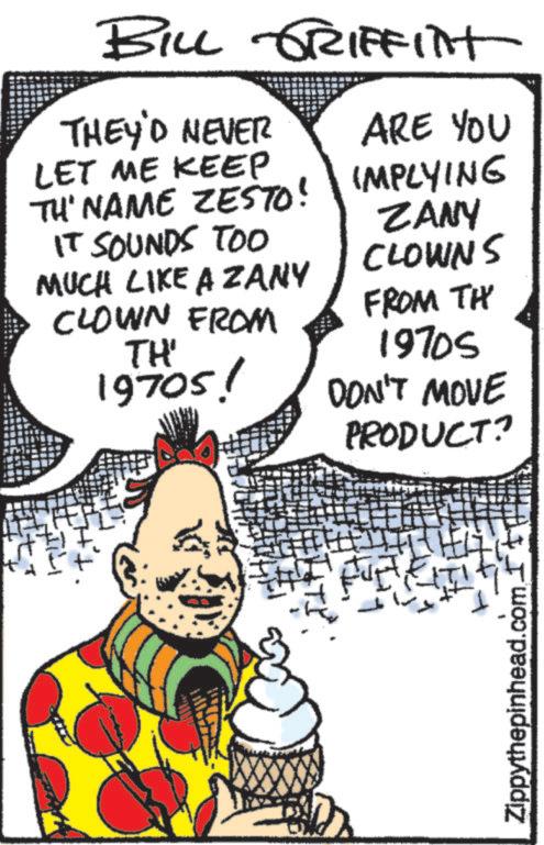 Comic book OCR: BILL GRIFFITH THEY'D NEVER LET ME KEEP TH' NAME ZESTO! ARE YOU IMPLYING ZANY CLOWNS IT SOUNDS TOO MUCH LIKE A ZANY CLOWN FROM TH' 19705! FROM TH 1970S DON'T MOVE PRODUCT? Zippythepinhead.com BILL GRIFFITH THEY'D NEVER LET ME KEEP TH ' NAME ZESTO ! ARE YOU IMPLYING ZANY CLOWNS IT SOUNDS TOO MUCH LIKE A ZANY CLOWN FROM TH ' 19705 ! FROM TH 1970S DON'T MOVE PRODUCT ? Zippythepinhead.com